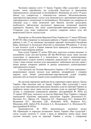 44
Частиною першою статті 17 Закону України «Про судоустрій і статус
суддів» також передбачено, що судоустрій будується за принципами
територіальності, спеціалізації та інстанційності. Відповідно до статті 19 цього
Закону суд утворюється і ліквідовується законом. Місцезнаходження,
територіальна юрисдикція і статус суду визначаються з урахуванням принципів
територіальності, спеціалізації та інстанційності. Підставами для утворення чи
ліквідації суду є зміна визначеної цим Законом системи судоустрою,
необхідність забезпечення доступності правосуддя, оптимізації видатків
державного бюджету або зміна адміністративно-територіального устрою.
Утворення суду може відбуватися шляхом створення нового суду або
реорганізації (злиття, поділу) судів.
Відповідно до Постанови Верховної Ради України від 17 липня 2020 року
№ 807-IX «Про утворення та ліквідацію районів» в Україні утворено 136 нових
районів (з них 17 на тимчасово окупованій території Автономної Республіки
Крим, Донецької та Луганської областей) та ліквідовано 490 районів. У зв’язку
із цим кількість судів в Україні повинна бути приведена у відповідність до
кількості новостворених районів.
Рада суддів України 22 липня 2020 року надіслала головам місцевих та
апеляційних судів лист-роз’яснення (№ 9рс-466/20-вих) щодо зміни системи
судоустрою та приведення її у відповідність до нового адміністративно-
територіального устрою шляхом утворення, реорганізації чи ліквідації судів,
згідно з яким місцеві загальні суди продовжують здійснювати розгляд справ у
межах раніше утворених районів та раніше визначеного адміністративно-
територіального устрою.
Слід нагадати, що Указами Президента України у 2017 році ліквідовано /
реорганізовано місцеві загальні суди (районні, міськрайонні) і утворено
окружні суди. Новий адміністративно-територіальний устрій потребує
внесення змін до існуючої мережі судів і розроблення нової мережі.
На часткове вирішення проблеми були спрямовані норми проєкту Закону
України «Про внесення змін до Закону України «Про судоустрій і статус
суддів» щодо територіальної юрисдикції місцевих судів на території України до
прийняття закону щодо зміни системи місцевих судів на території України у
зв’язку із утворенням (ліквідацією) районів», реєстраційний № 3025а від
27 серпня 2020 року, внесеного на розгляд Верховної Ради України в порядку
законодавчої ініціативи народними депутатами України Демченком С.О.,
Костіним А.Є., Фрісом І.П., Торохтієм Б.Г., Корнієнком О.С., Божиком В.І.,
Пузановим О.Г., Масловим Д.В., Новіковим М.М., Ватрасом В.А.,
Шпеновим Д.Ю., Бабієм Р.В., Клочком А.А., Вельможним С.А., Німченком В.І.
(реєстраційний № 3025а).
Законопроєктом № 3025а пропонувалося доповнити розділ
ХІІ «Прикінцеві та перехідні положення» Закону України «Про судоустрій і
статус суддів» пунктом 31
, згідно з яким до прийняття закону щодо зміни
системи місцевих судів на території України у зв’язку з утворенням
 