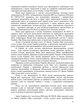 45
(ліквідацією) районів відповідні місцеві суди продовжують здійснювати свої
повноваження у межах закріпленої за ними до утворення (ліквідації) районів
територіальної юрисдикції, але не пізніше 1 січня 2022 року.
Вища рада правосуддя у своєму консультативному висновку щодо
законопроєкту № 3025а, затвердженому рішенням ВРП від 8 вересня 2020 року
№ 2583/0/15-20 зауважила, що надзвичайно важливим і пріоритетним
завданням законодавця має бути, в першу чергу, закріплення положень, які у
перехідний період, до утворення нової мережі судів, дали б можливість чітко
визначити правила територіальної підсудності, а також звернула увагу, що
залишається невирішеним питання розгляду справ, територіальна підсудність
яких – окупована територія та зона російсько-українського протистояння на
Донбасі. Законопроєктом № 3025а не вирішується зазначене питання.
Вища рада правосуддя в цілому підтримала законопроєкт № 3025а та
звернула увагу суб’єктів законодавчої ініціативи на необхідність врахування
певних застережень. Зокрема, авторами законопроєкту № 3025а не враховано
обсяг повноважень Вищої ради правосуддя, передбачений статтею 3 Закону
України «Про Вищу раду правосуддя», а також інші положення законодавства.
Згідно із частиною восьмою статті 133 Закону України «Про судоустрій і
статус суддів» Рада суддів України розробляє та організовує виконання заходів
щодо поліпшення стану організаційного забезпечення діяльності судів.
В Україні діє єдина система забезпечення функціонування судової
влади – судів, органів суддівського врядування, інших державних органів та
установ системи правосуддя. Вища рада правосуддя, Вища кваліфікаційна
комісія суддів України, Державна судова адміністрація України та Національна
школа суддів України, інші органи державної влади та органи місцевого
самоврядування беруть участь в організаційному забезпеченні діяльності судів
у випадках і порядку, визначених цим та іншими законами.
Державна судова адміністрація України забезпечує виконання рішень про
утворення чи припинення (ліквідацію) судів. Крім того, Державна судова
адміністрація України є державним органом у системі правосуддя, який
здійснює організаційне та фінансове забезпечення діяльності органів судової
влади у межах повноважень, установлених законом (стаття 151 Закону України
«Про судоустрій і статус суддів»).
Разом із тим законопроєкт № 3025а містив рекомендаційні приписи
Вищій раді правосуддя щодо вжиття організаційних заходів забезпечення
роботи судів у ліквідованих районах до прийняття закону щодо зміни системи
місцевих судів на території України у зв’язку з утворенням (ліквідацією)
районів.
Отже, під час законодавчого вирішення питання щодо зміни мережі
місцевих судів на території України у зв’язку з утворенням (ліквідацією)
районів необхідна консолідована робота суб’єктів законодавчої ініціативи,
судів та органів суддівського врядування.
Закон України від 3 листопада 2020 року № 950-IX «Про внесення зміни
до Закону України «Про судоустрій і статус суддів» щодо територіальної
 