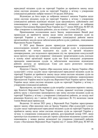46
юрисдикції місцевих судів на території України до прийняття закону щодо
зміни системи місцевих судів на території України у зв’язку з утворенням
(ліквідацією) районів» набрав чинності 10 грудня 2020 року.
Відповідно до його норм до набрання чинності законом України щодо
зміни системи місцевих судів на території України у зв’язку з утворенням
(ліквідацією) районів відповідні місцеві суди продовжують здійснювати свої
повноваження у межах територіальної юрисдикції, визначеної до набрання
чинності Постановою Верховної Ради України від 17 липня 2020 року № 807-ІХ
«Про утворення та ліквідацію районів», але не пізніше 1 січня 2022 року.
Прикінцевими положеннями цього Закону запропоновано Вищій раді
правосуддя до прийняття закону щодо зміни системи місцевих судів на
території України у зв’язку з утворенням (ліквідацією) районів вжити
організаційних заходів щодо забезпечення роботи судів у районах, ліквідованих
Верховною Радою України.
У 2021 році Вищою радою правосуддя розпочато напрацювання
консолідованих позицій з питань оптимізації мережі судів та узагальнення
пропозицій, які почали надходити від судів та органів місцевого
самоврядування, для подальшого врахування під час проведення консультацій
щодо проєкту закону про утворення / ліквідацію / реорганізацію судів, оскільки
в основу нової організації мережі судів має бути покладено дотримання
принципів навантаження суддів та забезпечення населенню відповідних
районів доступу до правосуддя. Саме для цього розпочато поетапне
впровадження ЄСІТС.
Пунктом 2 Закону України «Про внесення зміни до Закону України «Про
судоустрій і статус суддів» щодо територіальної юрисдикції місцевих судів на
території України до прийняття закону щодо зміни системи місцевих судів на
території України у зв’язку з утворенням (ліквідацією) районів» запропоновано
Президентові України внести на розгляд Верховної Ради України проєкт Закону
України щодо зміни системи місцевих судів на території України у зв’язку з
утворенням (ліквідацією) районів.
Враховуючи, що нова мережа судів потребує ухвалення окремого закону,
при Комітеті Верховної Ради України з питань правової політики утворено
робочу групу з підготовки законопроєкту про зміну системи місцевих судів на
території України у зв’язку з утворенням (ліквідацією) районів, до складу якої
рішенням Комітету від 1 квітня 2021 року (протокол № 51) включено також
членів Вищої ради правосуддя.
Водночас 16 квітня 2021 року у Верховній Раді України зареєстровано
проєкт закону «Про внесення змін до Закону України «Про судоустрій і статус
суддів» щодо територіальної юрисдикції місцевих судів на території України до
прийняття закону щодо зміни системи місцевих судів на території України у
зв’язку із утворенням (ліквідацією) районів, реєстраційний номер 5387, яким
пропонується подовжити на один рік термін здійснення місцевими судами своїх
повноважень у межах раніше визначеної (до утворення (ліквідації) районів
згідно з Постановою Верховної Ради України від 17 липня 2020 року № 807-IX
 