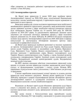 47
«Про утворення та ліквідацію районів») територіальної юрисдикції, але не
пізніше 1 січня 2023 року.
1.2.5. Антикорупційна стратегія
До Вищої ради правосуддя 6 липня 2020 року надійшов проєкт
Антикорупційної стратегії на 2020–2024 роки, підготовлений Національним
агентством з питань запобігання корупції, із пропозицією надати зауваження та
пропозиції до цього проєкту.
Вища рада правосуддя, цілком поділяючи переконання щодо необхідності
якнайшвидшого прийняття стратегічного документа, який визначатиме основні
засади державної політики у сфері запобігання корупції (попередня стратегія
була затверджена Законом України від 14 жовтня 2014 року № 1699-VII
строком на 2014–2017 роки), та усвідомлюючи вирішальне значення цього
документа для подальшої діяльності державних органів у сфері подолання
корупції, рішенням від 10 липня 2020 року № 2098/0/15-20 надала попередню
позицію щодо проєкту Антикорупційної стратегії на 2020–2024 роки в порядку
консультацій та започаткувала обговорення вказаного проєкту серед
суддівської та професійної спільноти.
До Вищої ради правосуддя надійшли пропозиції та численні зауваження
до проєкту Антикорупційної стратегії від Ради суддів України, Національної
школи суддів України, місцевих та апеляційних судів України, Верховного
Суду, Верховного Суду України, Вищого спеціалізованого суду України з
розгляду цивільних і кримінальних справ, Вищого господарського суду
України, Вищого адміністративного суду України, а також Асоціації розвитку
суддівського самоврядування України, Асоціації суддів господарських судів
України, Всеукраїнської асоціації адміністративних суддів, Всеукраїнської
асоціації суддів у відставці.
На ВРП законом покладено обов’язок узагальнювати пропозиції судів,
органів та установ системи правосуддя стосовно законодавства щодо їхнього
статусу та функціонування, судоустрою і статусу суддів. Позиція ВРП,
сформована за результатами такого узагальнення, є обов’язковою для розгляду
та врахування.
З метою вироблення консолідованої позиції органів та установ системи
правосуддя щодо вказаного документа Вищою радою правосуддя 31 липня
2020 року проведено в режимі відеоконференції фахове обговорення проєкту
Антикорупційної стратегії із суддівською спільнотою за участю Голови
Національного агентства з питань запобігання корупції.
Відповідно до Великої хартії суддів (Основних принципів) судді беруть
участь в ухваленні всіх рішень, що впливають на функціонування судової
системи (організація діяльності судів, процесуальні питання, інші законодавчі
питання).
Цю думку поділяє і Консультативна рада європейських суддів,
зазначаючи у Висновку № 3 про потребу у проведенні із суддями консультацій
 