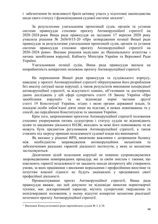 48
і забезпечення їм можливості брати активну участь у підготовці законодавства
щодо свого статусу і функціонування судової системи загалом11
.
За результатами узагальнення пропозицій судів, органів та установ
системи правосуддя стосовно проєкту Антикорупційної стратегії на
2020–2024 роки Вища рада правосуддя на засіданні 17 вересня 2020 року
ухвалила рішення № 2656/0/15-20 «Про затвердження позиції Вищої ради
правосуддя за результатами узагальнення пропозицій судів, органів та установ
системи правосуддя стосовно проєкту Антикорупційної стратегії на
2020–2024 роки». Вказане рішення надіслано до Національного агентства з
питань запобігання корупції, Кабінету Міністрів України та Верховної Ради
України.
Узагальнивши позиції судів, Вища рада правосуддя вказала на
неприйнятність конкретних положень проєкту Антикорупційної стратегії.
На переконання Вищої ради правосуддя та суддівського корпусу,
наведене у проєкті Антикорупційної стратегії обґрунтування його розроблення
без аналізу ситуації щодо корупції, а також результатів виконання попередньої
антикорупційної стратегії, за відсутності повних, об’єктивних та достовірних
даних досліджень у цій сфері суперечить статті 18 Закону України «Про
запобігання корупції» та не відповідає нормі частини другої
статті 19 Конституції України, згідно з якою органи державної влади, їх
посадові особи зобов’язані діяти лише на підставі, в межах повноважень та у
спосіб, що передбачені Конституцією та законами України.
Крім того, запропоновані проєктом Антикорупційної стратегії положення
стосовно унормування питань судоустрою і статусу суддів не відповідають
цілям та завданням діяльності НАЗК, виходять за межі його повноважень та не
можуть бути предметом регулювання Антикорупційної стратегії, а також
ставлять під загрозу принцип незалежності судової влади від виконавчої.
Як вказано у рішенні ВРП, винятково важливим є дотримання балансу
між необхідністю запровадження антикорупційних механізмів та
забезпеченням реальних гарантій діяльності інститутів, у яких ці механізми
застосовуються.
Досягнення цілей подолання корупції не повинно супроводжуватися
запровадженням невиправданих процедур, які за своїм змістом є такими, що
нівелюють гарантії незалежності чи завдають шкоди авторитету або створюють
умови, за яких працівники з високими моральними і професійними якостями та
почуттям власної гідності не будуть зацікавлені у продовженні своєї
професійної діяльності.
Проаналізувавши проєкт Антикорупційної стратегії, Вища рада
правосуддя вважає, що цей документ не відповідає вимогам нормотворчої
техніки, має декларативний характер, містить суперечливі твердження та
непідтверджені положення, у ньому відсутні конкретні механізми реалізації
поточного проєкту Антикорупційної стратегії.
11
Висновок Консультативної ради європейських суддів № 3, § 34.
 
