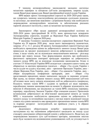 49
У чинному антикорупційному законодавстві закладено достатньо
механізмів перевірки та контролю суб’єктів декларування, зокрема суддів,
членів Вищої ради правосуддя, Вищої кваліфікаційної комісії суддів України.
ВРП вважає проєкт Антикорупційної стратегії на 2020–2024 роки таким,
що суперечить чинному конституційному регулюванню суспільних відносин,
та наголошує, що винятково важливим є дотримання балансу між необхідністю
запровадження антикорупційних механізмів та забезпеченням реальних
гарантій діяльності інститутів, у яких ці механізми застосовуються.
Законопроєкт «Про засади державної антикорупційної політики на
2020–2024 роки» (реєстраційний № 4135), яким пропонується затвердити
Антикорупційну стратегію, поданий до Верховної Ради України Кабінетом
Міністрів України 21 вересня 2020 року.
У висновку Головного науково-експертного управління Верховної Ради
України від 29 вересня 2020 року щодо цього законопроєкту зазначається,
зокрема: «У п. 3.1.1. розділу ІІІ проекту Антикорупційної стратегії йдеться про
необхідність проведення оцінки на доброчесність чинного складу Вищої ради
правосуддя на предмет відповідності вимогам доброчесності та професійної
етики, а щодо членів, які не відповідали вищезазначеним вимогам – розгляду
питання про втрату посади. Таке формулювання свідчить про необхідність
фактичного проведення повторної процедури перевірки на доброчесність
чинного складу ВРП, що не відповідає положенням законодавства. Згідно зі
статтею 131 Конституції України ВРП складається з двадцяти одного члена, що
обираються за квотним принципом (десятьох – обирає з’їзд суддів України з
числа суддів чи суддів у відставці, двох – призначає Президент України, двох –
обирає Верховна Рада України, двох – обирає з’їзд адвокатів України, двох –
обирає всеукраїнська конференція прокурорів, двох – обирає з’їзд
представників юридичних вищих навчальних закладів та наукових установ).
При цьому, на момент обрання чинного складу ВРП вищезазначені суб’єкти
об’єктивно мали змогу оцінити відповідних осіб на доброчесність (наприклад,
більшість чинних членів ВРП є суддями та пройшли усі види перевірок,
передбачених чинним законодавством на момент їх обрання: відповідність тим
вимогам й обмеженням, що висувалися до членів ВРП; спеціальну перевірку;
перевірку, передбачену Законом України «Про очищення влади»). Пропозиція
встановлення доброчесності як обов’язкової законодавчої вимоги до членів
ВРП, з подальшою необхідністю проведення оцінки на доброчесність її
чинного складу та потенційним наслідком у вигляді втрати відповідної посади
ставить під сумнів законність вже проведеного призначення чинних членів ВРП
та підриває авторитет інституцій/осіб, що приймали участь у їх обранні
(призначенні).
Додаткового обґрунтування потребує запропоноване проєктом
застосування під час оцінювання доброчесності кандидатів на посаду судді
стандарту доказування «обґрунтований сумнів у доброчесності». Видається, що
запровадження вказаного суто суб’єктивного критерію, наповнення змістом
якого буде залежати від волевиявлення уповноважених осіб, не узгоджується із
 
