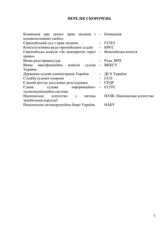 5
ПЕРЕЛІК СКОРОЧЕНЬ
Конвенція про захист прав людини і
основоположних свобод
– Конвенція
Європейський суд з прав людини – ЄСПЛ
Консультативна рада європейських суддів – КРЄС
Європейська комісія «За демократію через
право»
– Венеційська комісія
Вища рада правосуддя – Рада, ВРП
Вища кваліфікаційна комісія суддів
України
– ВККСУ
Державна судова адміністрація України – ДСА України
Служба судової охорони – ССО
Єдиний реєстр досудових розслідувань – ЄРДР
Єдина судова інформаційно-
телекомунікаційна система
– ЄСІТС
Національне агентство з питань
запобігання корупції
НАЗК, Національне агентство
Національне антикорупційне бюро України НАБУ
 