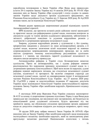 51
передбачена інтегрованою в Закон України «Про Вищу раду правосуддя»
(стаття 28-1) нормою Закону України від 16 жовтня 2019 року № 193-IX «Про
внесення змін до Закону України «Про судоустрій і статус суддів» та деяких
законів України щодо діяльності органів суддівського врядування», яка
Рішенням Конституційного Суду України від 11 березня 2020 року № 4-р/2020
визнана такою, що не відповідає Конституції України.
Вищою радою правосуддя запропоновані редакції відповідних пунктів
Антикорупційної стратегії.
ВРП відзначає, що протягом останніх років здійснено значні законодавчі
та практичні заходи для реформування судової влади, посилення контролю за
діяльністю суддів та членів органів суддівського врядування, забезпечення їх
звітності, доброчесної поведінки та усунення корупційних ризиків у
судочинстві із дотриманням принципу незалежності судді.
Зокрема, усунення корупційних ризиків у судочинстві є, без сумніву,
пріоритетним завданням у діяльності не лише антикорупційних органів, а й
судової влади, водночас досягнення цілей подолання корупції не повинно
супроводжуватися запровадженням невиправданих процедур, які за своїм
змістом суперечать чинному конституційному регулюванню суспільних
відносин і є такими, що нівелюють гарантії суддівської незалежності та
завдають шкоди авторитету правосуддя.
Антикорупційна реформа в Україні стала беззаперечною вимогою
суспільства. Проте як антикорупційна, так і судова реформи повинні
реалізовуватися без порушення принципу незалежності судової влади та з
дотриманням принципу конституційності. Щоб мати вплив на корупцію, судові
реформи повинні вирішувати питання, що стосуються незалежності судової
системи, підзвітності та прозорості. Це включає створення структур для
незалежної судової влади, здатної до самоврядування (пункт 6 мотивувальної
частини Рішення Конституційного Суду України від 27 жовтня 2020 року
№ 13-р/2020 у справі за конституційним поданням 47 народних депутатів
України щодо відповідності Конституції України (конституційності) окремих
положень Закону України «Про запобігання корупції», Кримінального кодексу
України).
5 листопада 2020 року Верховна Рада України ухвалила законопроєкт
№ 4135 за основу зі скороченими строками підготовки. Поряд із цим Вища рада
правосуддя має сподівання, що висловлені нею застереження, які базуються на
консолідованій думці суддівської спільноти, будуть враховані під час
прийняття закону, що обумовлено спільними прагненнями органів державної
влади не допустити створення підґрунтя для подекуди непрямого, проте тиску
на суд.
30 грудня 2020 року набрав чинності Закон України № 1079-ІХ «Про
внесення змін до Закону України «Про запобігання корупції» щодо відновлення
інституційного механізму запобігання корупції», який на законодавчому рівні
врегульовує механізми реалізації Національним агентством з питань
 