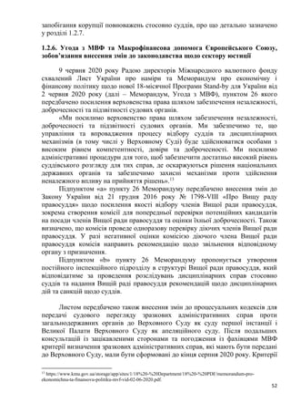 52
запобігання корупції повноважень стосовно суддів, про що детально зазначено
у розділі 1.2.7.
1.2.6. Угода з МВФ та Макрофінансова допомога Європейського Союзу,
зобов’язання внесення змін до законодавства щодо сектору юстиції
9 червня 2020 року Радою директорів Міжнародного валютного фонду
схвалений Лист України про наміри та Меморандум про економічну і
фінансову політику щодо нової 18-місячної Програми Stand-by для України від
2 червня 2020 року (далі – Меморандум, Угода з МВФ), пунктом 26 якого
передбачено посилення верховенства права шляхом забезпечення незалежності,
доброчесності та підзвітності судових органів.
«Ми посилимо верховенство права шляхом забезпечення незалежності,
доброчесності та підзвітності судових органів. Ми забезпечимо те, що
управління та впровадження процесу відбору суддів та дисциплінарних
механізмів (в тому числі у Верховному Суді) буде здійснюватися особами з
високим рівнем компетентності, довіри та доброчесності. Ми посилимо
адміністративні процедури для того, щоб забезпечити достатньо високий рівень
суддівського розгляду для тих справ, де оскаржуються рішення національних
державних органів та забезпечимо захисні механізми проти здійснення
неналежного впливу на прийняття рішень».13
Підпунктом «а» пункту 26 Меморандуму передбачено внесення змін до
Закону України від 21 грудня 2016 року № 1798-VIII «Про Вищу раду
правосуддя» щодо посилення якості відбору членів Вищої ради правосуддя,
зокрема створення комісії для попередньої перевірки потенційних кандидатів
на посади членів Вищої ради правосуддя та оцінки їхньої доброчесності. Також
визначено, що комісія проведе одноразову перевірку діючих членів Вищої ради
правосуддя. У разі негативної оцінки комісією діючого члена Вищої ради
правосуддя комісія направить рекомендацію щодо звільнення відповідному
органу з призначення.
Підпунктом «b» пункту 26 Меморандуму пропонується утворення
постійного інспекційного підрозділу в структурі Вищої ради правосуддя, який
відповідатиме за проведення розслідувань дисциплінарних справ стосовно
суддів та надання Вищій раді правосуддя рекомендацій щодо дисциплінарних
дій та санкцій щодо суддів.
Листом передбачено також внесення змін до процесуальних кодексів для
передачі судового перегляду зразкових адміністративних справ проти
загальнодержавних органів до Верховного Суду як суду першої інстанції і
Великої Палати Верховного Суду як апеляційного суду. Після подальших
консультацій із зацікавленими сторонами та погодження із фахівцями МВФ
критерії визначення зразкових адміністративних справ, які мають бути передані
до Верховного Суду, мали бути сформовані до кінця серпня 2020 року. Критерії
13
https://www.kmu.gov.ua/storage/app/sites/1/18%20-%20Department/18%20-%20PDF/memorandum-pro-
ekonomichnu-ta-finansovu-politiku-mvf-vid-02-06-2020.pdf.
 