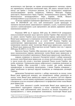 53
включатимуть такі фактори, як справи загальнодержавного значення, справи,
що перевищують попередньо визначений поріг, або мають значний вплив чи
шкоду для країни і стосуються рішення, дії чи бездіяльності конкретних
загальнодержавних органів (наприклад, Кабінету Міністрів України,
міністерств, Національного банку України, Антимонопольного комітету, ВРП,
Національного антикорупційного бюро України, НАЗК, Вищого
антикорупційного суду) (підпункт «с» пункту 26 Меморандуму).
«З метою сприяння підвищенню ефективності у судах ми також ухвалили
закон № 2020/460-IX для того, щоб оптимізувати судові процедури та
зменшити високий рівень завантаженості справами у судах, та раціоналізувати
здатність адміністративних судів призупиняти дію рішень державних органів
національного рівня».14
Рішенням ВРП від 8 вересня 2020 року № 2584/0/15-20 затверджено
консультативний висновок щодо проєктів законів України «Про внесення змін
до деяких законів України щодо вдосконалення порядку призначення членів
Вищої ради правосуддя та підвищення інституційної спроможності Вищої ради
правосуддя», «Про внесення зміни до статті 18832
Кодексу України про
адміністративні правопорушення щодо встановлення відповідальності за
невиконання законних вимог інспектора Вищої ради правосуддя», надісланих
до Вищої ради правосуддя Міністерством юстиції України (лист від 1 вересня
2020 року № 6993/11.3.1/18-20).
Проєктом Закону України «Про внесення змін до деяких законів України
щодо вдосконалення порядку призначення членів Вищої ради правосуддя та
підвищення інституційної спроможності Вищої ради правосуддя» передбачено:
порядок утворення та діяльності Експертної комісії з добору кандидатів
на посаду члена Вищої ради правосуддя, до складу якої входитимуть: три особи
із числа суддів або суддів у відставці, визначені Радою суддів України; три
особи, визначені Громадською радою доброчесності, утвореною відповідно до
Закону України «Про судоустрій і статус суддів»; три особи, визначені
міжнародними та іноземними організаціями, з якими Україна співпрацює у
сфері запобігання та протидії корупції відповідно до міжнародних договорів
України;
проведення Експертною комісією з добору кандидатів на посаду члена
Вищої ради правосуддя конкурсу для попереднього добору кандидатів на
посаду члена Вищої ради правосуддя окремо для кожного суб’єкта обрання
(призначення) з метою оцінки відповідності кандидатів встановленим етичним
стандартам судді як складової доброчесності та професійної етики члена Вищої
ради правосуддя;
зміна умов діяльності служби інспекторів Вищої ради правосуддя як
самостійного структурного підрозділу у складі секретаріату Вищої ради
правосуддя, який здійснюватиме свою діяльність на засадах незалежності та
неупередженості, а також розширення повноважень інспекторів Вищої ради
14
https://www.kmu.gov.ua/storage/app/sites/1/18%20-%20Department/18%20-%20PDF/memorandum-pro-
ekonomichnu-ta-finansovu-politiku-mvf-vid-02-06-2020.pdf.
 