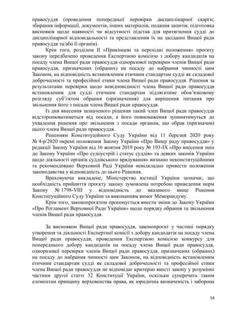 54
правосуддя (проведення попередньої перевірки дисциплінарної скарги;
збирання інформації, документів, інших матеріалів, подання запитів; підготовка
висновків щодо наявності чи відсутності підстав для притягнення судді до
дисциплінарної відповідальності та представлення їх на засіданні Вищої ради
правосуддя та/або її органів).
Крім того, розділом II «Прикінцеві та перехідні положення» проєкту
закону передбачено проведення Експертною комісією з добору кандидатів на
посаду члена Вищої ради правосуддя одноразової перевірки членів Вищої ради
правосуддя, призначених (обраних) на посаду до набрання чинності цим
Законом, на відповідність встановленим етичним стандартам судді як складової
доброчесності та професійної етики члена Вищої ради правосуддя. Рішення за
результатами перевірки щодо невідповідності члена Вищої ради правосуддя
встановленим для судді етичним стандартам підлягатиме обов’язковому
розгляду суб’єктом обрання (призначення) для вирішення питання про
звільнення його з посади члена Вищої ради правосуддя.
Із дня внесення зазначеного рішення такий член Вищої ради правосуддя
відсторонюватиметься від посади, а його повноваження зупинятимуться до
ухвалення рішення про звільнення з посади органом, що обрав (призначив)
цього члена Вищої ради правосуддя.
Рішенням Конституційного Суду України від 11 березня 2020 року
№ 4-р/2020 окремі положення Закону України «Про Вищу раду правосуддя» у
редакції Закону України від 16 жовтня 2019 року № 193-IX «Про внесення змін
до Закону України «Про судоустрій і статус суддів» та деяких законів України
щодо діяльності органів суддівського врядування» визнано неконституційними
та рекомендовано Верховній Раді України невідкладно привести положення
законодавства у відповідність до цього Рішення.
Враховуючи викладене, Міністерство юстиції України зазначає, що
необхідність прийняття проєкту закону зумовлена потребою приведення норм
Закону № 1798-VIII у відповідність до вказаного вище Рішення
Конституційного Суду України та виконанням вимог Меморандуму.
Крім того, законопроєктом пропонується внести зміни до Закону України
«Про Регламент Верховної Ради України» щодо порядку обрання та звільнення
членів Вищої ради правосуддя.
За висновком Вищої ради правосуддя, законопроєкт у частині порядку
утворення та діяльності Експертної комісії з добору кандидатів на посаду члена
Вищої ради правосуддя, проведення Експертною комісією конкурсу для
попереднього добору кандидатів на посаду члена Вищої ради правосуддя,
одноразової перевірки членів Вищої ради правосуддя, призначених (обраних)
на посаду до набрання чинності цим Законом, на відповідність встановленим
етичним стандартам судді як складової доброчесності та професійної етики
члена Вищої ради правосуддя не відповідає критерію якості закону у розумінні
частини другої статті 32 Конституції України, оскільки суперечить таким
елементам принципу верховенства права, як юридична визначеність і заборона
 