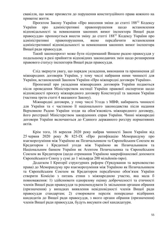 55
свавілля, що може призвести до порушення конституційного права кожного на
приватне життя.
Проєктом Закону України «Про внесення зміни до статті 18832
Кодексу
України про адміністративні правопорушення щодо встановлення
відповідальності за невиконання законних вимог інспектора Вищої ради
правосуддя» пропонується внести зміну до статті 18832
Кодексу України про
адміністративні правопорушення, якою передбачити встановлення
адміністративної відповідальності за невиконання законних вимог інспектора
Вищої ради правосуддя.
Такий законопроєкт може бути підтриманий Вищою радою правосуддя у
подальшому в разі прийняття відповідних законодавчих змін щодо розширення
правового статусу інспекторів Вищої ради правосуддя.
Слід звернути увагу, що порядок укладення, виконання та припинення дії
міжнародних договорів України, у тому числі набрання ними чинності для
України, встановлений Законом України «Про міжнародні договори України».
Пропозиції про укладення міжнародних договорів України подаються
після проведення Міністерством юстиції України правової експертизи щодо
відповідності проєкту міжнародного договору Конституції та законам України
(частина третя статті 4 вказаного Закону).
Міжнародні договори, у тому числі Угода з МВФ, набирають чинності
для України та є частиною її національного законодавства після надання
Верховною Радою України згоди на обов’язковість міжнародного договору,
його реєстрації Міністерством закордонних справ України. Чинні міжнародні
договори України включаються до Єдиного державного реєстру нормативних
актів.
Крім того, 16 вересня 2020 року набрав чинності Закон України від
25 червня 2020 року № 825-ІХ «Про ратифікацію Меморандуму про
взаєморозуміння між Україною як Позичальником та Європейським Союзом як
Кредитором і Кредитної угоди між Україною як Позичальником та
Національним банком України як Агентом Позичальника та Європейським
Союзом як Кредитором (щодо отримання Україною макрофінансової допомоги
Європейського Союзу у сумі до 1 мільярда 200 мільйонів євро).
Додатком І Критерії структурних реформ (Урядування та верховенство
права) до Меморандуму про взаєморозуміння між Україною як Позичальником
та Європейським Союзом як Кредитором передбачено обов’язок України
створити Комісію з питань етики з міжнародною участю, яка мала б
повноваження: 1) здійснювати одноразову оцінку доброчесності та етичності
членів Вищої ради правосуддя та рекомендувати їх звільнення органам обрання
(призначення) у випадках виявлення невідповідності членів Вищої ради
правосуддя стандартам; 2) створювати перелік попередньо відібраних
кандидатів до Вищої ради правосуддя, з якого органи обрання (призначення)
членів Вищої ради правосуддя, будуть висувати свої кандидатури.
 