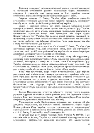 58
Виходячи із принципу незалежності судової влади, суспільної важливості
та значимості забезпечення реальної незалежності суддів, міжнародних
принципів і стандартів, таке декларування та його перевірка повинні
проводитись з урахуванням принципу незалежності судової влади.
Зокрема, статтею 522
Закону України «Про запобігання корупції»
встановлені особливості здійснення повної перевірки декларацій, моніторингу
способу життя суддів, суддів Конституційного Суду України.
Згідно із частиною першою цієї статті порядок здійснення повної
перевірки декларації, поданої суддею, суддею Конституційного Суду України,
моніторингу способу життя суддів, визначається Національним агентством за
погодженням відповідно Вищої ради правосуддя або зборів суддів
Конституційного Суду України. Про початок повної перевірки декларацій чи
моніторингу способу життя Національне агентство невідкладно, але не пізніше
наступного робочого дня інформує відповідно Вищу раду правосуддя або
Голову Конституційного Суду України.
Відповідно до частин четвертої та п’ятої статті 522
Закону України «Про
запобігання корупції» будь-який незаконний вплив, тиск або втручання у
діяльність судді, судді Конституційного Суду України під час повної перевірки
декларацій, моніторингу способу життя забороняється.
У разі наявності ознак незаконного впливу, тиску або втручання у
діяльність судді, судді Конституційного Суду України під час повної перевірки
декларації, моніторингу способу життя суддя, суддя Конституційного Суду
України невідкладно, але не пізніше наступного робочого дня з дня, коли судді
стало відомо про наявність таких ознак, повідомляє про це відповідно Вищій
раді правосуддя або зборам суддів Конституційного Суду України.
Вища рада правосуддя, збори суддів Конституційного Суду України
розглядають таке повідомлення та можуть протягом десяти робочих днів з дня
його отримання внести Голові Національного агентства обов’язкове для
розгляду подання про усунення порушень, виявлення та притягнення до
встановленої законом відповідальності осіб, якими вчинено дії або допущено
бездіяльність, що порушує гарантії незалежності суддів, суддів
Конституційного Суду України під час здійснення повноважень Національного
агентства.
Голова Національного агентства забезпечує розгляд такого подання,
усунення порушень та протягом десяти робочих днів з дня отримання подання
інформує Вищу раду правосуддя, збори суддів Конституційного Суду України
про рішення, прийняті за результатами його розгляду.
Уповноважена особа Національного агентства, яка вчинила дії або
допустила бездіяльність, що порушує гарантії незалежності суддів, суддів
Конституційного Суду України, підлягає притягненню до дисциплінарної
відповідальності у встановленому законом порядку (частини сім шоста, сьома
статті 522
Закону України «Про запобігання корупції»).
31 грудня 2020 року набрав чинності Закон України № 1080-ІХ «Про
внесення змін до Кодексу України про адміністративні правопорушення щодо
встановлення особливостей складення протоколу про адміністративні
 