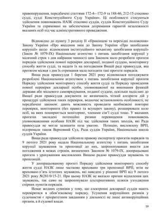 59
правопорушення, передбачені статтями 172-4-–172-9 та 188-46, 212-15 стосовно
судді, судді Конституційного Суду України». Ці особливості стосуються
здійснення повноважень НАЗК стосовно суддів, суддів Конституційного Суду
України та спрямовані на забезпечення дотримання гарантій незалежності
вказаних осіб під час адміністративного провадження.
Відповідно до пункту 3 розділу ІІ «Прикінцеві та перехідні положення»
Закону України «Про внесення змін до Закону України «Про запобігання
корупції» щодо відновлення інституційного механізму запобігання корупції»
(Закон № 1079-ІХ) Національне агентство з питань запобігання корупції у
місячний строк з дня набрання чинності цим Законом мало розробити проєкти
порядків здійснення повної перевірки декларації, поданої суддею, моніторингу
способу життя судді, та надати їх на погодження Вищій раді правосуддя, яка
протягом місяця з дня їх отримання мала погодити такі проєкти порядків.
Вища рада правосуддя 1 березня 2021 року відмовилася погоджувати
розроблені Національним агентством з питань запобігання корупції проєкти
Порядку здійснення моніторингу способу життя судді та Порядку проведення
повної перевірки декларації особи, уповноваженої на виконання функцій
держави або місцевого самоврядування, поданої суддею, оскільки надіслані до
Вищої ради правосуддя документи не визначають чіткий алгоритм дій у
процедурі здійснення таких перевірок, водночас встановлюють особливості, не
передбачені законом: дають можливість проводити необмежені повторні
перевірки, моніторинги (без правил та всупереч закону), розширювати коло
осіб, на яких поширюється моніторинг, членами сім’ї судді тощо. У вказаних
проєктах закладені потенційні ризики перевищення повноважень
уповноваженими особами НАЗК під час здійснення таких заходів, які Рада
правосуддя не могла залишити поза увагою. Позицію, висловлену ВРП,
підтримали також Верховний Суд, Рада суддів України, Національна школа
суддів України.
Вища рада правосуддя здійснила правову експертизу проєктів порядків та
9 лютого 2021 року надала Національному агентству з питань запобігання
корупції зауваження та пропозиції до них, запропонувавши внести для
погодження в межах строків, визначених Законом № 1079-ІХ, доопрацьовані
проєкти з урахуванням висловлених Вищою радою правосуддя зауважень та
пропозицій.
У доопрацьованому проєкті Порядку здійснення моніторингу способу
життя судді НАЗК лише частково враховано три пропозиції ВРП, втім не
враховано п’ять істотних зауважень, які наведені у рішенні ВРП від 9 лютого
2021 року №281/0/15-21. При цьому НАЗК не вказало причин відхилення цих
зауважень, так само не запропонувало альтернативних шляхів узгодження
спірних пунктів порядків.
Немає жодних сумнівів у тому, що електронні декларації суддів мають
перевірятися в обов’язковому порядку. Усунення корупційних ризиків у
судочинстві є пріоритетним завданням у діяльності не лише антикорупційних
органів, а й судової влади.
 