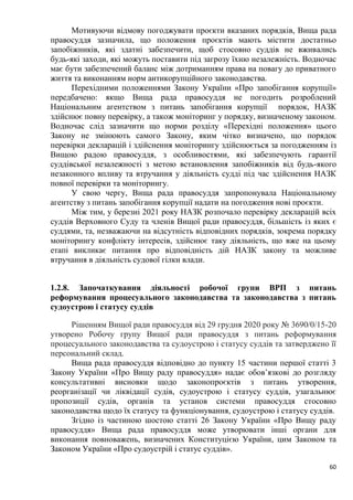 60
Мотивуючи відмову погоджувати проєкти вказаних порядків, Вища рада
правосуддя зазначила, що положення проєктів мають містити достатньо
запобіжників, які здатні забезпечити, щоб стосовно суддів не вживались
будь-які заходи, які можуть поставити під загрозу їхню незалежність. Водночас
має бути забезпечений баланс між дотриманням права на повагу до приватного
життя та виконанням норм антикорупційного законодавства.
Перехідними положеннями Закону України «Про запобігання корупції»
передбачено: якщо Вища рада правосуддя не погодить розроблений
Національним агентством з питань запобігання корупції порядок, НАЗК
здійснює повну перевірку, а також моніторинг у порядку, визначеному законом.
Водночас слід зазначити що норми розділу «Перехідні положення» цього
Закону не змінюють самого Закону, яким чітко визначено, що порядок
перевірки декларацій і здійснення моніторингу здійснюється за погодженням із
Вищою радою правосуддя, з особливостями, які забезпечують гарантії
суддівської незалежності з метою встановлення запобіжників від будь-якого
незаконного впливу та втручання у діяльність судді під час здійснення НАЗК
повної перевірки та моніторингу.
У свою чергу, Вища рада правосуддя запропонувала Національному
агентству з питань запобігання корупції надати на погодження нові проєкти.
Між тим, у березні 2021 року НАЗК розпочало перевірку декларацій всіх
суддів Верховного Суду та членів Вищої ради правосуддя, більшість із яких є
суддями, та, незважаючи на відсутність відповідних порядків, зокрема порядку
моніторингу конфлікту інтересів, здійснює таку діяльність, що вже на цьому
етапі викликає питання про відповідність дій НАЗК закону та можливе
втручання в діяльність судової гілки влади.
1.2.8. Започаткування діяльності робочої групи ВРП з питань
реформування процесуального законодавства та законодавства з питань
судоустрою і статусу суддів
Рішенням Вищої ради правосуддя від 29 грудня 2020 року № 3690/0/15-20
утворено Робочу групу Вищої ради правосуддя з питань реформування
процесуального законодавства та судоустрою і статусу суддів та затверджено її
персональний склад.
Вища рада правосуддя відповідно до пункту 15 частини першої статті 3
Закону України «Про Вищу раду правосуддя» надає обов’язкові до розгляду
консультативні висновки щодо законопроєктів з питань утворення,
реорганізації чи ліквідації судів, судоустрою і статусу суддів, узагальнює
пропозиції судів, органів та установ системи правосуддя стосовно
законодавства щодо їх статусу та функціонування, судоустрою і статусу суддів.
Згідно із частиною шостою статті 26 Закону України «Про Вищу раду
правосуддя» Вища рада правосуддя може утворювати інші органи для
виконання повноважень, визначених Конституцією України, цим Законом та
Законом України «Про судоустрій і статус суддів».
 