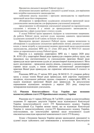 61
Предметом діяльності вказаної Робочої групи є:
визначення нагальних проблем у діяльності судової влади, для вирішення
яких потрібно вдосконалити законодавство;
здійснення аналізу недоліків і прогалин законодавства та вироблення
пропозицій щодо його покращення;
обговорення із професійною суддівською спільнотою пропозицій щодо
удосконалення законодавства для формування узагальненої концепції;
представлення та обговорення узагальненої концепції на парламентських
слуханнях і втілення її у змінах до процесуального законодавства і
законодавства у сфері судоустрою і статусу суддів.
У складі Робочої групи працюють підгрупи за тематичними напрямами.
До роботи Робочої групи залучені судді, науковці, адвокати, представники
суддівських асоціацій та об’єднань за їхньою згодою.
Враховуючи предмет діяльності Робочої групи, зокрема визначення та
обговорення із суддівською спільнотою проблемних питань діяльності судової
влади, а також потребу в узагальненні наданих пропозицій щодо вдосконалення
законодавства, рішенням ВРП від 21 січня 2021 року № 94/0/15-21 внесені
зміни до персонального складу Робочої групи.
Наказом в. о. керівника секретаріату ВРП від 1 червня 2020 року
№ 41/0/1-20 у секретаріаті Вищої ради правосуддя створено робочу групу, яка
працювала над систематизацією та узагальненням практики Вищої ради
правосуддя щодо притягнення суддів до дисциплінарної відповідальності. Мета
цього дослідження – проведення аналізу рішень, ухвалених у дисциплінарних
справах щодо суддів, а також здійснення систематизації дисциплінарної
практики Вищої ради правосуддя, що сприятиме забезпеченню її сталості та
єдності.
Рішенням ВРП від 27 квітня 2021 року № 942/0/15- 21 утворено робочу
групу у складі членів Вищої ради правосуддя, якій доручено опрацювати
матеріали, підготовлені робочою групою, створеною у секретаріаті ВРП, та
надати відповідні пропозиції Вищій раді правосуддя. За результатами
опрацювання відповідних матеріалів у вересні 2021 року планується
затвердження відповідних узагальнень.
1.3. Рішення Конституційного Суду України про визнання
неконституційною статті 375 Кримінального кодексу України
Рішенням від 11 червня 2020 року № 7-р/2020 у справі за конституційним
поданням 55 народних депутатів України щодо відповідності Конституції
України (конституційності) статті 375 Кримінального кодексу України
Конституційний Суд України визнав такою, що не відповідає Конституції
України (є неконституційною), статтю 375 Кримінального кодексу України,
констатувавши, що конституційні приписи щодо незалежності суддів
нівелюються внаслідок юридичної невизначеності статті 375 Кодексу.
Згідно з Основним Законом України органи законодавчої, виконавчої та
судової влади здійснюють свої повноваження у встановлених Конституцією
 