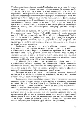 62
України межах і відповідно до законів України (частина друга статті 6); органи
державної влади та органи місцевого самоврядування, їх посадові особи
зобов’язані діяти лише на підставі, в межах повноважень та у спосіб, що
передбачені Конституцією та законами України (частина друга статті 19); права
і свободи людини і громадянина захищаються судом (частина перша статті 55);
правосуддя в Україні здійснюють виключно суди; делегування функцій судів, а
також привласнення цих функцій іншими органами чи посадовими особами не
допускаються (частини перша, друга статті 124); суддю не може бути
притягнуто до відповідальності за ухвалене ним судове рішення, за винятком
вчинення злочину або дисциплінарного проступку (частина четверта
статті 126).
Відповідно до підпункту 2.1 пункту 2 мотивувальної частини Рішення
Конституційного Суду України № 7-р/2020 системний аналіз положень
статей 6, 8, 19, частини першої статті 55, статей 124, 126 Конституції України
дає підстави вважати, що суспільні відносини у сфері правосуддя перебувають
під конституційним захистом, щоб не допустити дій, що суперечать меті
правосуддя, та запобігти постановленню судового рішення, яке за своєю суттю
не може бути актом правосуддя.
Вирішуючи порушене у конституційному поданні питання,
Конституційний Суд України виходив, зокрема, з того, що у статті 375
Кримінального кодексу України не встановлено критеріїв, за якими можна
визначити, який вирок, рішення, ухвала або постанова судді (суддів) є
«неправосудними», а також не розкрито змісту сполучення слів «завідомо
неправосудний», що може призвести до неоднозначного розуміння складу
злочину, кваліфікацію якого здійснено за цією нормою.
У рішенні наголошується, що кримінальний закон (стаття 375
Кримінального кодексу України) має відповідати вимогам юридичної
визначеності, ясності, недвозначності та передбачуваності. Це є гарантією
здійснення суддею правосуддя на засадах верховенства права та ефективної
реалізації кожним конституційного права на судовий захист.
Вимогою верховенства права є дотримання принципу юридичної
визначеності, що обумовлює однакове застосування норми права, недопущення
можливостей для її довільного трактування.
Встановлення кримінальної відповідальності за постановлення «завідомо
неправосудного» судового рішення створює ризики та можливості для впливу
на суддів. На думку Конституційного Суду України, конституційні приписи
щодо незалежності суддів нівелюються внаслідок юридичної невизначеності
статті 375 Кримінального кодексу України.
Формулювання диспозиції статті 375 Кримінального кодексу України
допускає можливість зловживання нею при вчиненні органами досудового
розслідування дій, що мають наслідком притягнення судді до кримінальної
відповідальності лише за фактом постановлення ним судового рішення, яке
згідно із суб’єктивним розумінням слідчого, прокурора або будь-якої іншої
особи є «неправосудним» (зокрема у разі незгоди з цим рішенням).
 