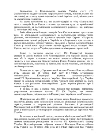 64
Виключення із Кримінального кодексу України статті 375
(постановлення суддею завідомо неправосудного вироку, рішення, ухвали або
постанови) дасть змогу привести функціональний імунітет судді у відповідність
до міжнародних стандартів.
На цьому наголошено під час онлайн-зустрічі на тему «Консультації
щодо стандартів Ради Європи стосовно притягнення судді до кримінальної
відповідальності за постановлення неправосудного рішення», що відбулася
23 листопада 2020 року.
Захід «Консультації щодо стандартів Ради Європи стосовно притягнення
судді до кримінальної відповідальності за постановлення неправосудного
рішення», організований за підтримки проєктів Ради Європи «Підтримка
впровадженню судової реформи в Україні» та «Дотримання прав людини в
системі кримінальної юстиції України», проведено у режимі відеоконференції.
Участь у заході взяли представники органів судової влади, експерти Ради
Європи, народні депутати України, представники міжнародних організацій.
Згідно із частиною другою статті 152 Конституції України,
статтею 91 Закону України «Про Конституційний Суд України» закони, інші
акти або їх окремі положення, що визнані неконституційними, втрачають
чинність з дня ухвалення Конституційним Судом України рішення про їх
неконституційність, якщо інше не встановлено самим рішенням, але не раніше
дня його ухвалення.
Відповідно до пункту 3 резолютивної частини Рішення Конституційного
Суду України від 11 червня 2020 року № 7-р/2020, встановивши
невідповідність Конституції України (неконституційність)
статті 375 Кримінального кодексу України, Конституційний Суд України
вважає за доцільне відтермінувати втрату чинності цією статтею на шість
місяців з дня ухвалення Конституційним Судом України рішення про її
неконституційність.
У зв’язку із цим Верховна Рада України має привести нормативне
регулювання, встановлене статтею 375 КК України, що визнана
неконституційною, у відповідність із Конституцією України та цим Рішенням.
Моніторингова місія ООН з прав людини надала Вищій раді правосуддя
аналітичну довідку щодо незалежності суддів, які стикаються із кримінальним
переслідуванням за неправосудні рішення. Висновки і рекомендації
Моніторингової місії ООН щодо приведення національного законодавства в цій
сфері у відповідність до міжнародних стандартів надіслані до Верховної Ради
України.
Як вказано в аналітичній довідці, висновки Моніторингової місії ООН з
прав людини свідчать про випадки вчинення тиску на суддів з боку прокурорів
шляхом проведення розслідувань за статтею 375 Кримінального кодексу
України. Відтермінуванням набрання чинності Рішенням Конституційного
Суду України від 11 червня 2020 року № 7-р/2020 Верховній Раді України
 