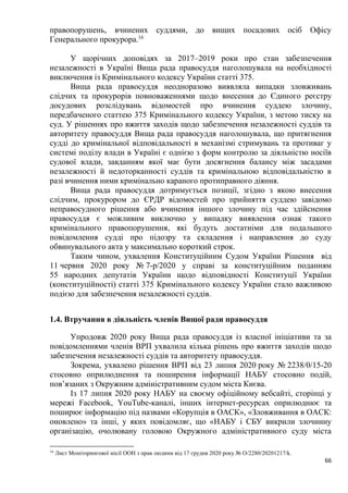66
правопорушень, вчинених суддями, до вищих посадових осіб Офісу
Генерального прокурора.16
У щорічних доповідях за 2017–2019 роки про стан забезпечення
незалежності в Україні Вища рада правосуддя наголошувала на необхідності
виключення із Кримінального кодексу України статті 375.
Вища рада правосуддя неодноразово виявляла випадки зловживань
слідчих та прокурорів повноваженнями щодо внесення до Єдиного реєстру
досудових розслідувань відомостей про вчинення суддею злочину,
передбаченого статтею 375 Кримінального кодексу України, з метою тиску на
суд. У рішеннях про вжиття заходів щодо забезпечення незалежності суддів та
авторитету правосуддя Вища рада правосуддя наголошувала, що притягнення
судді до кримінальної відповідальності в механізмі стримувань та противаг у
системі поділу влади в Україні є однією з форм контролю за діяльністю носіїв
судової влади, завданням якої має бути досягнення балансу між засадами
незалежності й недоторканності суддів та кримінальною відповідальністю в
разі вчинення ними кримінально караного протиправного діяння.
Вища рада правосуддя дотримується позиції, згідно з якою внесення
слідчим, прокурором до ЄРДР відомостей про прийняття суддею завідомо
неправосудного рішення або вчинення іншого злочину під час здійснення
правосуддя є можливим виключно у випадку виявлення ознак такого
кримінального правопорушення, які будуть достатніми для подальшого
повідомлення судді про підозру та складення і направлення до суду
обвинувального акта у максимально короткий строк.
Таким чином, ухвалення Конституційним Судом України Рішення від
11 червня 2020 року № 7-р/2020 у справі за конституційним поданням
55 народних депутатів України щодо відповідності Конституції України
(конституційності) статті 375 Кримінального кодексу України стало важливою
подією для забезпечення незалежності суддів.
1.4. Втручання в діяльність членів Вищої ради правосуддя
Упродовж 2020 року Вища рада правосуддя із власної ініціативи та за
повідомленнями членів ВРП ухвалила кілька рішень про вжиття заходів щодо
забезпечення незалежності суддів та авторитету правосуддя.
Зокрема, ухвалено рішення ВРП від 23 липня 2020 року № 2238/0/15-20
стосовно оприлюднення та поширення інформації НАБУ стосовно подій,
пов’язаних з Окружним адміністративним судом міста Києва.
Із 17 липня 2020 року НАБУ на своєму офіційному вебсайті, сторінці у
мережі Facebook, YouTube-каналі, інших інтернет-ресурсах оприлюднює та
поширює інформацію під назвами «Корупція в ОАСК», «Зловживання в ОАСК:
оновлено» та інші, у яких повідомляє, що «НАБУ і СБУ викрили злочинну
організацію, очолювану головою Окружного адміністративного суду міста
16
Лист Моніторингової місії ООН з прав людини від 17 грудня 2020 року № О/2280/20201217/k.
 