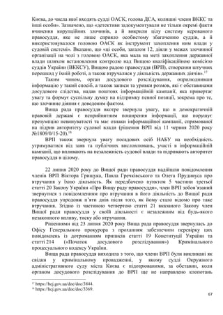 67
Києва, до числа якої входять судді ОАСК, голова ДСА, колишні члени ВККС та
інші особи». Зазначено, що «детективи задокументували не тільки окремі факти
вчинення корупційних злочинів, а й викрили цілу систему керованого
правосуддя, яке не лише сприяло особистому збагаченню суддів, а й
використовувалося головою ОАСК як інструмент захоплення ним влади у
судовій системі». Вказано, що «ці особи, загалом 12, діяли у межах злочинної
організації на чолі з головою ОАСК, яка мала на меті захоплення державної
влади шляхом встановлення контролю над Вищою кваліфікаційною комісією
суддів України (ВККСУ), Вищою радою правосуддя (ВРП), створення штучних
перешкод у їхній роботі, а також втручалися у діяльність державних діячів».17
Таким чином, орган досудового розслідування, оприлюднивши
інформацію у такий спосіб, а також записи та уривки розмов, які є обставинами
досудового слідства, надав поштовх інформаційній кампанії, яка привертає
увагу та формує суспільну думку на підтримку певної позиції, зокрема про те,
що злочинне діяння є доведеним фактом.
Вища рада правосуддя вкотре звернула увагу, що в демократичній
правовій державі є неприйнятним поширення інформації, що порушує
презумпцію невинуватості та має ознаки інформаційної кампанії, спрямованої
на підрив авторитету судової влади (рішення ВРП від 11 червня 2020 року
№1809/0/15-20).18
ВРП також звернула увагу посадових осіб НАБУ на необхідність
утримуватися від заяв та публічних висловлювань, участі в інформаційній
кампанії, що впливають на незалежність судової влади та підривають авторитет
правосуддя в цілому.
22 липня 2020 року до Вищої ради правосуддя надійшли повідомлення
членів ВРП Віктора Грищука, Павла Гречківського та Олега Прудивуса про
втручання у їхню діяльність. Як передбачено пунктом 5 частини третьої
статті 20 Закону України «Про Вищу раду правосуддя», член ВРП зобов’язаний
звернутися з повідомленням про втручання в його діяльність до Вищої ради
правосуддя упродовж п’яти днів після того, як йому стало відомо про таке
втручання. Згідно із частиною четвертою статті 21 вказаного Закону член
Вищої ради правосуддя у своїй діяльності є незалежним від будь-якого
незаконного впливу, тиску або втручання.
Рішеннями від 23 липня 2020 року Вища рада правосуддя звернулась до
Офісу Генерального прокурора з проханням забезпечити перевірку цих
повідомлень із дотриманням приписів статті 19 Конституції України та
статті 214 («Початок досудового розслідування») Кримінального
процесуального кодексу України.
Вища рада правосуддя виходила з того, що члени ВРП були викликані як
свідки у кримінальному провадженні, у якому судді Окружного
адміністративного суду міста Києва є підозрюваними, за обставин, коли
органом досудового розслідування до ВРП ще не направлено клопотань
17
https://hcj.gov.ua/doc/doc/3844.
18
https://hcj.gov.ua/doc/doc/3369.
 