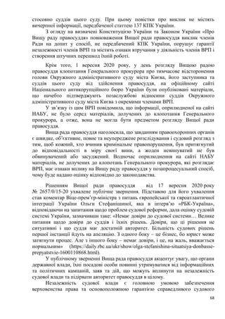 68
стосовно суддів цього суду. При цьому повістки про виклик не містять
вичерпної інформації, передбаченої статтею 137 КПК України.
З огляду на визначені Конституцією України та Законом України «Про
Вищу раду правосуддя» повноваження Вищої ради правосуддя виклик членів
Ради на допит у спосіб, не передбачений КПК України, порушує гарантії
незалежності членів ВРП та містить ознаки втручання у діяльність членів ВРП і
створення штучних перешкод їхній роботі.
Крім того, 1 вересня 2020 року, у день розгляду Вищою радою
правосуддя клопотання Генерального прокурора про тимчасове відсторонення
голови Окружного адміністративного суду міста Києва, його заступника та
суддів цього суду від здійснення правосуддя, на офіційному сайті
Національного антикорупційного бюро України були опубліковані матеріали,
що начебто підтверджують позаслужбові відносини суддів Окружного
адміністративного суду міста Києва з окремими членами ВРП.
У зв’язку із цим ВРП повідомила, що інформації, оприлюдненої на сайті
НАБУ, не було серед матеріалів, долучених до клопотання Генерального
прокурора, а отже, вона не могла бути предметом розгляду Вищої ради
правосуддя.
Вища рада правосуддя наголосила, що завданням правоохоронних органів
є швидке, об’єктивне, повне та неупереджене розслідування і судовий розгляд з
тим, щоб кожний, хто вчинив кримінальне правопорушення, був притягнутий
до відповідальності в міру своєї вини, а жоден невинуватий не був
обвинувачений або засуджений. Водночас оприлюднення на сайті НАБУ
матеріалів, не долучених до клопотань Генерального прокурора, які розглядає
ВРП, має ознаки впливу на Вищу раду правосуддя у позапроцесуальний спосіб,
чому буде надано оцінку відповідно до законодавства.
Рішенням Вищої ради правосуддя від 17 вересня 2020 року
№ 2657/0/15-20 ухвалене публічне звернення. Підставою для його ухвалення
став коментар Віце-прем’єр-міністра з питань європейської та євроатлантичної
інтеграції України Ольги Стефанішиної, яка в інтерв’ю «РБК-Україна»,
відповідаючи на запитання щодо проблем судової реформи, дала оцінку судовій
системі України, зазначивши таке: «Немає довіри до судової системи… Велике
питання щодо довіри до суддів і їхніх рішень. Довіри, що ці рішення не
ситуативні і що суддя має достатній авторитет. Більшість судових рішень
першої інстанції йдуть на апеляцію. З одного боку – це бізнес, бо юрист може
затягнути процес. Але з іншого боку – немає довіри, і це, на жаль, вважається
нормальним» (https://daily.rbc.ua/ukr/show/olga-stefanishina-situatsiya-donbasse-
prepyatstvie-1600110868.html).
У публічному зверненні Вища рада правосуддя акцентує увагу, що органи
державної влади, їхні посадові особи повинні утримуватися від інформаційних
та політичних кампаній, заяв та дій, що можуть вплинути на незалежність
судової влади та підірвати авторитет правосуддя в цілому.
Незалежність судової влади є головною умовою забезпечення
верховенства права та основоположною гарантією справедливого судового
 