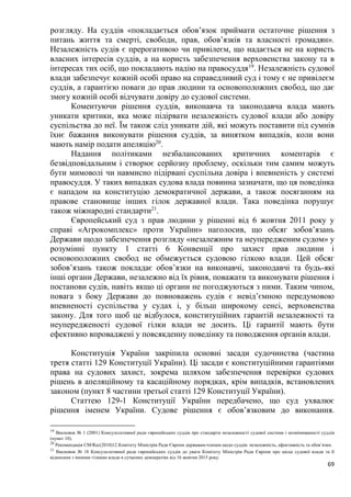69
розгляду. На суддів «покладається обов’язок приймати остаточне рішення з
питань життя та смерті, свободи, прав, обов’язків та власності громадян».
Незалежність судів є прерогативою чи привілеєм, що надається не на користь
власних інтересів суддів, а на користь забезпечення верховенства закону та в
інтересах тих осіб, що покладають надію на правосуддя19
. Незалежність судової
влади забезпечує кожній особі право на справедливий суд і тому є не привілеєм
суддів, а гарантією поваги до прав людини та основоположних свобод, що дає
змогу кожній особі відчувати довіру до судової системи.
Коментуючи рішення суддів, виконавча та законодавча влада мають
уникати критики, яка може підірвати незалежність судової влади або довіру
суспільства до неї. Їм також слід уникати дій, які можуть поставити під сумнів
їхнє бажання виконувати рішення суддів, за винятком випадків, коли вони
мають намір подати апеляцію20
.
Надання політиками незбалансованих критичних коментарів є
безвідповідальним і створює серйозну проблему, оскільки тим самим можуть
бути мимоволі чи навмисно підірвані суспільна довіра і впевненість у системі
правосуддя. У таких випадках судова влада повинна зазначати, що ця поведінка
є нападом на конституцію демократичної держави, а також посяганням на
правове становище інших гілок державної влади. Така поведінка порушує
також міжнародні стандарти21
.
Європейський суд з прав людини у рішенні від 6 жовтня 2011 року у
справі «Агрокомплекс» проти України» наголосив, що обсяг зобов’язань
Держави щодо забезпечення розгляду «незалежним та неупередженим судом» у
розумінні пункту 1 статті 6 Конвенції про захист прав людини і
основоположних свобод не обмежується судовою гілкою влади. Цей обсяг
зобов’язань також покладає обов’язки на виконавчі, законодавчі та будь-які
інші органи Держави, незалежно від їх рівня, поважати та виконувати рішення і
постанови судів, навіть якщо ці органи не погоджуються з ними. Таким чином,
повага з боку Держави до повноважень судів є невід’ємною передумовою
впевненості суспільства у судах і, у більш широкому сенсі, верховенства
закону. Для того щоб це відбулося, конституційних гарантій незалежності та
неупередженості судової гілки влади не досить. Ці гарантії мають бути
ефективно впроваджені у повсякденну поведінку та поводження органів влади.
Конституція України закріпила основні засади судочинства (частина
третя статті 129 Конституції України). Ці засади є конституційними гарантіями
права на судових захист, зокрема шляхом забезпечення перевірки судових
рішень в апеляційному та касаційному порядках, крім випадків, встановлених
законом (пункт 8 частини третьої статті 129 Конституції України).
Статтею 129-1 Конституції України передбачено, що суд ухвалює
рішення іменем України. Судове рішення є обов’язковим до виконання.
19
Висновок № 1 (2001) Консультативної ради європейських суддів про стандарти незалежності судової системи і незмінюваності суддів
(пункт 10).
20
Рекомендація CM/Rec(2010)12 Комітету Міністрів Ради Європи державам-членам щодо суддів: незалежність, ефективність та обов’язки.
21
Висновок № 18 Консультативної ради європейських суддів до уваги Комітету Міністрів Ради Європи про місце судової влади та її
відносини з іншими гілками влади в сучасних демократіях від 16 жовтня 2015 року.
 