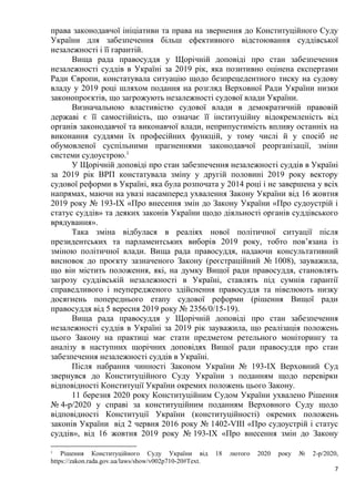 7
права законодавчої ініціативи та права на звернення до Конституційного Суду
України для забезпечення більш ефективного відстоювання суддівської
незалежності і її гарантій.
Вища рада правосуддя у Щорічній доповіді про стан забезпечення
незалежності суддів в Україні за 2019 рік, яка позитивно оцінена експертами
Ради Європи, констатувала ситуацію щодо безпрецедентного тиску на судову
владу у 2019 році шляхом подання на розгляд Верховної Ради України низки
законопроєктів, що загрожують незалежності судової влади України.
Визначальною властивістю судової влади в демократичній правовій
державі є її самостійність, що означає її інституційну відокремленість від
органів законодавчої та виконавчої влади, неприпустимість впливу останніх на
виконання суддями їх професійних функцій, у тому числі й у спосіб не
обумовленої суспільними прагненнями законодавчої реорганізації, зміни
системи судоустрою.1
У Щорічній доповіді про стан забезпечення незалежності суддів в Україні
за 2019 рік ВРП констатувала зміну у другій половині 2019 року вектору
судової реформи в Україні, яка була розпочата у 2014 році і не завершена у всіх
напрямах, маючи на увазі насамперед ухвалення Закону України від 16 жовтня
2019 року № 193-IX «Про внесення змін до Закону України «Про судоустрій і
статус суддів» та деяких законів України щодо діяльності органів суддівського
врядування».
Така зміна відбулася в реаліях нової політичної ситуації після
президентських та парламентських виборів 2019 року, тобто пов’язана із
зміною політичної влади. Вища рада правосуддя, надаючи консультативний
висновок до проєкту зазначеного Закону (реєстраційний № 1008), зауважила,
що він містить положення, які, на думку Вищої ради правосуддя, становлять
загрозу суддівській незалежності в Україні, ставлять під сумнів гарантії
справедливого і неупередженого здійснення правосуддя та нівелюють низку
досягнень попереднього етапу судової реформи (рішення Вищої ради
правосуддя від 5 вересня 2019 року № 2356/0/15-19).
Вища рада правосуддя у Щорічній доповіді про стан забезпечення
незалежності суддів в Україні за 2019 рік зауважила, що реалізація положень
цього Закону на практиці має стати предметом ретельного моніторингу та
аналізу в наступних щорічних доповідях Вищої ради правосуддя про стан
забезпечення незалежності суддів в Україні.
Після набрання чинності Законом України № 193-IX Верховний Суд
звернувся до Конституційного Суду України з поданням щодо перевірки
відповідності Конституції України окремих положень цього Закону.
11 березня 2020 року Конституційним Судом України ухвалено Рішення
№ 4-р/2020 у справі за конституційним поданням Верховного Суду щодо
відповідності Конституції України (конституційності) окремих положень
законів України від 2 червня 2016 року № 1402-VIII «Про судоустрій і статус
суддів», від 16 жовтня 2019 року № 193-IX «Про внесення змін до Закону
1
Рішення Конституційного Суду України від 18 лютого 2020 року № 2-р/2020,
https://zakon.rada.gov.ua/laws/show/v002p710-20#Text.
 