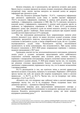 71
Цілком очікувано, що ті респонденти, які протягом останніх двох років
брали участь у судових процесах як свідок, позивач, відповідач, обвинувачений,
потерпілий тощо, значно частіше вказують на власний досвід як джерело
інформації про діяльність судів.
Між тим, більшість громадян України – 51,4 % – отримують інформацію
про діяльність українських судів лише із засобів масової інформації.
19,6 % поєднують інформацію, отриману із досвіду своїх родичів, друзів та
знайомих, з інформацією, отриманою зі ЗМІ. Ще 13,3 % опитаних поєднують
власний досвід з інформацією, отриманою із досвіду своїх родичів, друзів та
знайомих, та інформацією, отриманою зі ЗМІ. І лише 4,4 % респондентів
формують думку про діяльність судів на основі власного досвіду та досвіду
своїх родичів, друзів і знайомих. Лише власним досвідом при наданні оцінки
судовій системі користуються 2,9 % громадян.
Під час опитування респондентам було запропоновано оцінити різні
аспекти діяльності суду: просто чи важко дістатися судової установи, умови
очікування, зрозумілість повісток, пунктуальність та умови розгляду справ,
ставлення та ввічливість суддів, а також співробітників судів, які не є суддями,
неупередженість суддів тощо. Респонденти частіше висловлювали
задоволеність за всіма показниками, ніж незадоволеність. При цьому оцінка
більшості показників у 2019–2020 роках покращилася порівняно з оцінкою,
наданою громадянами у 2017 році.
Громадяни, опитані під час загальнонаціонального опитування, оцінюючи
досвід участі у судових засіданнях представників свого найближчого
соціального оточення впродовж двох останніх років, помітно частіше,
порівняно з попередніми опитуваннями, надають позитивні оцінки законності і
справедливості судових рішень. У 2020 році вперше частка тих, хто відповів,
що рішення стосовно представників їхнього соціального оточення були
законними і справедливими, перевищила частку тих, хто їх вважає незаконними
і несправедливими.
45,3 % респондентів із тих, що помітили зміни в системі правосуддя
протягом останніх п’яти років, оцінюють їх позитивно. Порівняно з 2019 роком
зросла частка тих осіб, які цілком або скоріше підтримують зміни в системі
правосуддя – із 30,7 % до 42,2 %. Частка тих, хто не підтримує такі зміни,
знизилася з 21,6 % до 15,4 %.
«Кількість тих, хто підтримує вже здійснені зміни в системі правосуддя,
перевищує частку тих, хто їх не підтримує. Рівень підтримки таких змін
динамічно зростає», – зауважили в Центрі Разумкова.
Оцінюючи можливу роль представників громадського сектору у
проведенні кваліфікаційного оцінювання та конкурсних процедур щодо суддів,
відносна більшість респондентів висловлюють думку, що вони повинні
відігравати допоміжну роль.23
23
https://www.coe.int/uk/web/kyiv/news-event/news/-/asset_publisher/m9nDZlgeFMpW/content/what-is-the-attitude-
of-ukrainian-citizens-to-the-judicial-system-what-is-the-level-of-credibility-of-the-judiciary-in-ukraine-how-do-
ukrainian-citize?inheritRedirect=fal.
 