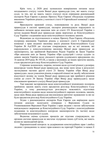 72
Крім того, у 2020 році залишилося невирішеним питання щодо
неоднакового статусу членів Вищої ради правосуддя (тих, які мають статус
судді, та тих, які не мають такого статусу) після отримання рекомендацій
експертів Ради Європи в рамках Проєкту Ради Європи «Подальша підтримка
виконання Україною рішень у контексті статті 6 Європейської конвенції з прав
людини».
Враховуючи правовий статус, повноваження та роль Вищої ради
правосуддя в системі правосуддя, експерти рекомендували порушувати та
лобіювати питання щодо внесення змін до статті 151 Конституції України з
метою надання Вищій раді правосуддя права звертатися до Конституційного
Суду України з поданнями щодо конституційності положень законів.
Відповідно до підготовленого в межах Проєкту Ради Європи «Подальша
підтримка виконання Україною рішень у контексті статті 6 Європейської
конвенції з прав людини» висновку аналіз рішення Конституційного Суду
України № 4-р/2020 дає підстави стверджувати, що не всі питання, які
порушувалися у консультативному висновку Вищої ради правосуддя до
законопроєкту, що прийнятий Верховною Радою України як Закон України
«Про внесення змін до Закону України «Про судоустрій і статус суддів» та
деяких законів України щодо діяльності органів суддівського врядування» від
16 жовтня 2019 року № 193-IX, а також у висновках до інших проєктів законів,
стали предметом розгляду Конституційного Суду України.
Спірними залишилися, зокрема, питання щодо суттєвої різниці у розмірах
винагороди членів Вищої ради правосуддя, яка може мати місце в результаті
застосування частини другої статті 21 Закону України «Про Вищу раду
правосуддя»; щодо ухвалення рішень в нарадчій кімнаті як засобу забезпечення
відсутності впливу на членів Вищої ради правосуддя при прийнятті рішення
(зміни до статті 34 Закону України «Про Вищу раду правосуддя»); щодо
нівелювання правового статусу Вищої ради правосуддя.
Такі важливі застереження щодо конституційності відповідних положень
прийнятих законів мають стати предметом розгляду Конституційного Суду
України, а тому рекомендується розглянути можливість підготовки
конституційного подання щодо неконституційності окремих положень законів,
щодо яких Вища рада правосуддя висловлювала критичні зауваження та які не
були предметом розгляду Конституційного Суду України.
Згідно з рекомендацією експертів Ради Європи для вирішення цього
питання доцільно налагодити співпрацю з Верховним Судом та
Уповноваженим Верховної Ради України з прав людини з метою забезпечення
невідкладного звернення до Конституційного Суду України з конституційними
поданнями та конституційного контролю законопроєктів (їх частин) щодо
забезпечення незалежності суддів.
Водночас оцінка сучасних процесів дає підстави стверджувати, що
органам системи правосуддя не вистачає підтримки інших суб’єктів, які мають
вплив на законодавчий орган.
Парламентський контроль за додержанням конституційних прав і свобод
людини і громадянина та захист прав кожного на території України і в межах її
 