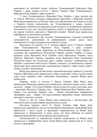 73
юрисдикції на постійній основі здійснює Уповноважений Верховної Ради
України з прав людини (стаття 1 Закону України «Про Уповноваженого
Верховної Ради України з прав людини»).
У листі Уповноваженого Верховної Ради України з прав людини від
12 жовтня 2020 року стосовно опрацювання порушених у Щорічній доповіді
Вищої ради правосуддя за 2019 рік «Про стан забезпечення незалежності суддів
в Україні» питань повідомлено, що Уповноваженим у межах наданих
повноважень здійснюється парламентський контроль за дотриманням принципу
незалежності суду, що є частиною права на доступ до правосуддя, та зазначено,
що окремі питання, порушені у Щорічній доповіді Вищої ради правосуддя
перебувають на постійному контролі.
Також повідомлено про позицію Уповноваженого стосовно підтримки
законопроєктів, спрямованих на реформування судової влади, щодо
відповідності їх норм стандартам незалежності суддів.
Відповідно до пунктів 3 та 31
частини першої статті 13 Закону України
«Про Уповноваженого Верховної Ради України з прав людини»
Уповноважений має право звертатися до Конституційного Суду України з
поданням про відповідність Конституції України законів України та інших
правових актів Верховної Ради України, актів Президента України, актів
Кабінету Міністрів України, правових актів Верховної Ради Автономної
Республіки Крим, які стосуються прав і свобод людини і громадянина, про
офіційне тлумачення Конституції України; вносити в установленому порядку
пропозиції щодо вдосконалення законодавства України у сфері захисту прав і
свобод людини і громадянина.
Вища рада правосуддя висловлює занепокоєння щодо наявності в законах
України «Про Вищу раду правосуддя та «Про судоустрій і статус суддів» низки
норм щодо нерівних умов здійснення повноважень членами Вищої ради
правосуддя.
Зокрема, згідно зі статтею 5 Закону України «Про Вищу раду
правосуддя» Вища рада правосуддя складається з двадцяти одного члена, з яких
десятьох – обирає з’їзд суддів України з числа суддів чи суддів у відставці, двох
– призначає Президент України, двох – обирає Верховна Рада України, двох –
обирає з’їзд адвокатів України, двох – обирає всеукраїнська конференція
прокурорів, двох – обирає з’їзд представників юридичних вищих навчальних
закладів та наукових установ.
Разом із тим усі члени Вищої ради правосуддя є квазісуддями при
виконанні ними дисциплінарних функцій щодо суддів.
Частиною першою статті 21 Закону України «Про Вищу раду
правосуддя» передбачено, що на час виконання повноважень члени Вищої ради
правосуддя з числа суддів та прокурорів відряджаються до Вищої ради
правосуддя із збереженням за ними посад, які вони обіймали на момент
обрання (призначення) членами Вищої ради правосуддя.
Законодавством не передбачено порядку відрядження до Вищої ради
правосуддя із збереженням посад членів Вищої ради правосуддя не із числа
суддів та прокурорів.
 
