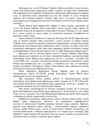 74
Відповідно до статті 49 Закону України «Про судоустрій і статус суддів»,
лише член Вищої ради правосуддя, який є суддею, не може бути затриманий
або утримуватися під вартою чи арештом до винесення обвинувального вироку
суду, за винятком його затримання під час або відразу ж після вчинення
тяжкого або особливо тяжкого злочину. Крім цього, на такого члена Вищої
ради правосуддя поширюються всі інші положення статті 49 цього Закону щодо
імунітету.
Члени Вищої ради правосуддя, обрані із числа суддів, відповідно до
статті 136 Закону України «Про судоустрій і статус суддів» мають право на
додаткову відпустку за наявності стажу роботи більше 10 років, а ті, що обрані
не із числа суддів, не мають права на додаткову відпустку, незважаючи на
наявність такого стажу.
Також Законом України від 16 жовтня 2019 року № 193-IX «Про внесення
змін до Закону України «Про судоустрій і статус суддів» та деяких законів
України щодо діяльності органів суддівського врядування» встановлено розмір
винагороди члена Вищої ради правосуддя, який є суддею, на рівні суми його
суддівської винагороди, якщо така сума перевищує розмір посадового окладу
судді Верховного Суду (частина друга статті 21 «Про Вищу раду правосуддя»).
Внесення змін до частини другої статті 21 Закону України «Про Вищу
раду правосуддя» призвело до суттєвого зменшення (майже у два рази) розміру
винагороди членів Вищої ради правосуддя, які не є суддями, і частково тих
членів ВРП, які є суддями, поставивши розмір суддівської винагороди членів
Вищої ради правосуддя, які є суддями, у залежність від того, чи перевищує
розмір суддівської винагороди такого члена Вищої ради правосуддя розмір
посадового окладу судді Верховного Суду.
Після прийняття Верховною Радою України змін до чинного
законодавства (Закон № 193-IX) розмір винагороди членів Вищої ради
правосуддя став істотно відрізнятися.
При однакових обсязі, режимі роботи та відповідальності розмір
винагороди члена Вищої ради правосуддя, який є суддею, на 15–80 % більший,
ніж розмір винагороди члена Вищої ради правосуддя, який не є суддею, що
суперечить вимогам статті 21 Конституції України.
При цьому законодавство не містить положень (норм), які б виділяли
різні повноваження членів Вищої ради правосуддя із числа суддів, та тих членів
Ради, хто не є суддями. Усі члени Вищої ради правосуддя мають бути наділені
однаковим статусом, гарантіями та імунітетом.
Прийняття зазначених законодавчих змін у частині оплати праці членів
Вищої ради правосуддя призвело до порушення передбаченого
статтею 21 Конституції України принципу рівності перед законом. Принцип
рівності всіх громадян перед законом – конституційна гарантія правового
статусу особи. Окрім цього, стаття 22 Конституції України встановлює, що
конституційні права і свободи гарантуються і не можуть бути скасовані. При
прийнятті нових законів або внесенні змін до чинних законів не допускається
звуження змісту та обсягу існуючих прав і свобод.
 