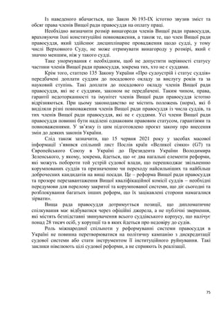 75
Із наведеного вбачається, що Закон № 193-IX істотно звузив зміст та
обсяг права членів Вищої ради правосуддя на оплату праці.
Необхідно визначити розмір винагороди членів Вищої ради правосуддя,
враховуючи їхні конституційні повноваження, а також те, що член Вищої ради
правосуддя, який здійснює дисциплінарне провадження щодо судді, у тому
числі Верховного Суду, не може отримувати винагороду у розмірі, який є
значно меншим, ніж у такого судді.
Таке унормування є необхідним, щоб не допустити нерівності статусу
частини членів Вищої ради правосуддя, зокрема тих, хто не є суддями.
Крім того, статтею 135 Закону України «Про судоустрій і статус суддів»
передбачені доплати суддям до посадового окладу за вислугу років та за
науковий ступінь. Такі доплати до посадового окладу членів Вищої ради
правосуддя, які не є суддями, законом не передбачені. Таким чином, права,
гарантії недоторканності та імунітет членів Вищої ради правосуддя істотно
відрізняються. При цьому законодавство не містить положень (норм), які б
виділяли різні повноваження членів Вищої ради правосуддя із числа суддів, та
тих членів Вищої ради правосуддя, які не є суддями. Усі члени Вищої ради
правосуддя повинні бути наділені однаковим правовим статусом, гарантіями та
повноваженнями. У зв’язку із цим підготовлено проєкт закону про внесення
змін до деяких законів України.
Слід також зазначити, що 15 червня 2021 року у засобах масової
інформації з’явився спільний лист Послів країн «Великої сімки» (G7) та
Європейського Союзу в Україні до Президента України Володимира
Зеленського, у якому, зокрема, йдеться, що «є два нагальні елементи реформи,
які можуть побороти той устрій судової влади, що перешкоджає звільненню
корумпованих суддів та призначенню чи переходу найсильніших та найбільш
доброчесних кандидатів на вищі посади. Це – реформа Вищої ради правосуддя
та прозоре перезавантаження Вищої кваліфікаційної комісії суддів – необхідні
передумови для перелому закритої та корумпованої системи, що діє сьогодні та
розблокування багатьох інших реформ, що їх зацікавлені сторони намагалися
зірвати».
Вища рада правосуддя дотримується позиції, що дипломатичне
спілкування має відбуватися через офіційні джерела, а не публічні звернення,
які містять безпідставні звинувачення всього суддівського корпусу, що налічує
понад 28 тисяч осіб, у корупції та в яких йдеться про недовіру до судів.
Роль міжнародної спільноти у реформуванні системи правосуддя в
Україні не повинна перетворюватися на політичну кампанію з дискредитації
судової системи або стати інструментом її інституційного руйнування. Такі
заклики нівелюють цілі судової реформи, а не сприяють їх реалізації.
 