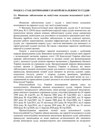 76
РОЗДІЛ 2. СТАН ДОТРИМАННЯ ГАРАНТІЙ НЕЗАЛЕЖНОСТІ СУДДІВ
2.1. Фінансове забезпечення як невід’ємна складова незалежності судів і
суддів
Фінансове забезпечення судів і суддів є невід’ємною складовою
незалежності як окремого судді, так і всієї судової влади.
У Висновку Консультативної ради європейських суддів від 9 листопада
2018 року № 21 (2018) щодо запобігання корупції серед суддів зазначається, що
компетентні органи завжди повинні забезпечувати судову владу адекватним
фінансуванням, необхідним для достойного та належного виконання своєї місії.
Належна заробітна плата, пенсійне забезпечення та інші соціальні виплати,
розумне робоче навантаження, належна інфраструктура та безпека роботи як
суддів, так і працівників апарату суду є життєво важливими для законності та
гарної репутації судової системи. Це також є важливою гарантією запобігання
корупції в судових органах.
Однією з конституційних гарантій незалежності суддів є особливий
порядок фінансування судів. Важливим механізмом забезпечення такої гарантії
є встановлений частиною першою статті 130 Конституції України обов’язок
держави забезпечувати фінансування та належні умови для функціонування
судів і діяльності суддів шляхом окремого визначення у Державному бюджеті
України видатків на утримання судів. Централізований порядок фінансування
судових органів із Державного бюджету України в обсягах, які мають
забезпечувати належні економічні умови для повного і незалежного здійснення
правосуддя, фінансування потреб судів (витрати на розгляд судових справ,
комунальні послуги, ремонт і охорону судових приміщень, придбання
оргтехніки, поштові витрати тощо) має обмежити будь-який вплив на суд і
спрямований на гарантування судової діяльності на основі принципів і приписів
Конституції України.
Конституційний Суд України неодноразово звертав увагу на
недопустимість обмеження законом незалежності суддів, зокрема їхнього
належного матеріального забезпечення, зміни розміру суддівської винагороди,
рівня довічного грошового утримання суддів у відставці (рішення від 24 червня
1999 року № 6-рп/99, від 20 березня 2002 року № 5-рп/2002, від 1 грудня
2004 року № 19-рп/2004, від 11 жовтня 2005 року № 8-рп/2005, від 18 червня
2007 року № 4-рп/2007, від 22 травня 2008 року № 10-рп/2008, від 3 червня
2013 року № 3-рп/2013, від 19 листопада 2013 року № 10-рп/2013, від 8 червня
2016 року № 4-рп/2016, від 4 грудня 2018 року № 11-р/2018, від 18 лютого
2020 року № 2-р/2020, від 11 березня 2020 року № 4-р/2020).
Проаналізувавши юридичні позиції щодо незалежності суддів,
Конституційний Суд України дійшов висновку, що гарантії незалежності суддів
зумовлені конституційно визначеною виключною функцією судів здійснювати
правосуддя; законодавець не може свавільно встановлювати або змінювати
розмір винагороди судді, використовуючи свої повноваження як інструмент
 