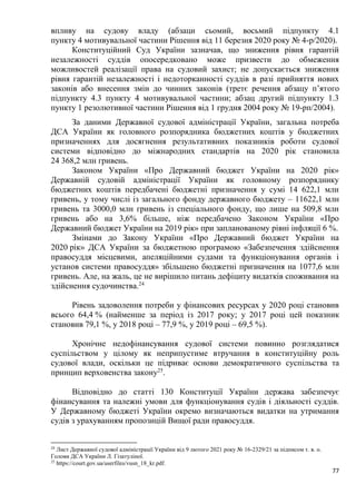 77
впливу на судову владу (абзаци сьомий, восьмий підпункту 4.1
пункту 4 мотивувальної частини Рішення від 11 березня 2020 року № 4-р/2020).
Конституційний Суд України зазначав, що зниження рівня гарантій
незалежності суддів опосередковано може призвести до обмеження
можливостей реалізації права на судовий захист; не допускається зниження
рівня гарантій незалежності і недоторканності суддів в разі прийняття нових
законів або внесення змін до чинних законів (третє речення абзацу п’ятого
підпункту 4.3 пункту 4 мотивувальної частини; абзац другий підпункту 1.3
пункту 1 резолютивної частини Рішення від 1 грудня 2004 року № 19-рп/2004).
За даними Державної судової адміністрації України, загальна потреба
ДСА України як головного розпорядника бюджетних коштів у бюджетних
призначеннях для досягнення результативних показників роботи судової
системи відповідно до міжнародних стандартів на 2020 рік становила
24 368,2 млн гривень.
Законом України «Про Державний бюджет України на 2020 рік»
Державній судовій адміністрації України як головному розпоряднику
бюджетних коштів передбачені бюджетні призначення у сумі 14 622,1 млн
гривень, у тому числі із загального фонду державного бюджету – 11622,1 млн
гривень та 3000,0 млн гривень із спеціального фонду, що лише на 509,8 млн
гривень або на 3,6% більше, ніж передбачено Законом України «Про
Державний бюджет України на 2019 рік» при запланованому рівні інфляції 6 %.
Змінами до Закону України «Про Державний бюджет України на
2020 рік» ДСА України за бюджетною програмою «Забезпечення здійснення
правосуддя місцевими, апеляційними судами та функціонування органів і
установ системи правосуддя» збільшено бюджетні призначення на 1077,6 млн
гривень. Але, на жаль, це не вирішило питань дефіциту видатків споживання на
здійснення судочинства.24
Рівень задоволення потреби у фінансових ресурсах у 2020 році становив
всього 64,4 % (найменше за період із 2017 року; у 2017 році цей показник
становив 79,1 %, у 2018 році – 77,9 %, у 2019 році – 69,5 %).
Хронічне недофінансування судової системи повинно розглядатися
суспільством у цілому як неприпустиме втручання в конституційну роль
судової влади, оскільки це підриває основи демократичного суспільства та
принцип верховенства закону25
.
Відповідно до статті 130 Конституції України держава забезпечує
фінансування та належні умови для функціонування судів і діяльності суддів.
У Державному бюджеті України окремо визначаються видатки на утримання
судів з урахуванням пропозицій Вищої ради правосуддя.
24
Лист Державної судової адміністрації України від 9 лютого 2021 року № 16-2329/21 за підписом т. в. о.
Голови ДСА України Л. Гізатуліної.
25
https://court.gov.ua/userfiles/vusn_18_kr.pdf.
 