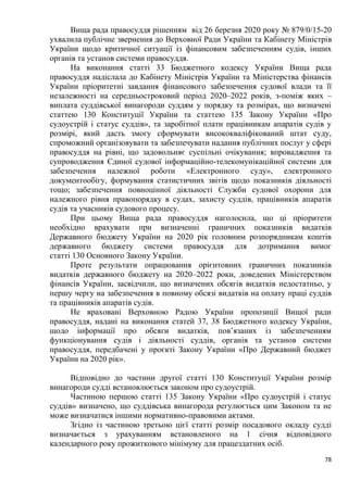 78
Вища рада правосуддя рішенням від 26 березня 2020 року № 879/0/15-20
ухвалила публічне звернення до Верховної Ради України та Кабінету Міністрів
України щодо критичної ситуації із фінансовим забезпеченням судів, інших
органів та установ системи правосуддя.
На виконання статті 33 Бюджетного кодексу України Вища рада
правосуддя надіслала до Кабінету Міністрів України та Міністерства фінансів
України пріоритетні завдання фінансового забезпечення судової влади та її
незалежності на середньостроковий період 2020–2022 років, з-поміж яких –
виплата суддівської винагороди суддям у порядку та розмірах, що визначені
статтею 130 Конституції України та статтею 135 Закону України «Про
судоустрій і статус суддів», та заробітної плати працівникам апаратів судів у
розмірі, який дасть змогу сформувати висококваліфікований штат суду,
спроможний організовувати та забезпечувати надання публічних послуг у сфері
правосуддя на рівні, що задовольняє суспільні очікування; впровадження та
супроводження Єдиної судової інформаційно-телекомунікаційної системи для
забезпечення належної роботи «Електронного суду», електронного
документообігу, формування статистичних звітів щодо показників діяльності
тощо; забезпечення повноцінної діяльності Служби судової охорони для
належного рівня правопорядку в судах, захисту суддів, працівників апаратів
судів та учасників судового процесу.
При цьому Вища рада правосуддя наголосила, що ці пріоритети
необхідно врахувати при визначенні граничних показників видатків
Державного бюджету України на 2020 рік головним розпорядникам коштів
державного бюджету системи правосуддя для дотримання вимог
статті 130 Основного Закону України.
Проте результати опрацювання орієнтовних граничних показників
видатків державного бюджету на 2020–2022 роки, доведених Міністерством
фінансів України, засвідчили, що визначених обсягів видатків недостатньо, у
першу чергу на забезпечення в повному обсязі видатків на оплату праці суддів
та працівників апаратів судів.
Не враховані Верховною Радою України пропозиції Вищої ради
правосуддя, надані на виконання статей 37, 38 Бюджетного кодексу України,
щодо інформації про обсяги видатків, пов’язаних із забезпеченням
функціонування судів і діяльності суддів, органів та установ системи
правосуддя, передбачені у проєкті Закону України «Про Державний бюджет
України на 2020 рік».
Відповідно до частини другої статті 130 Конституції України розмір
винагороди судді встановлюється законом про судоустрій.
Частиною першою статті 135 Закону України «Про судоустрій і статус
суддів» визначено, що суддівська винагорода регулюється цим Законом та не
може визначатися іншими нормативно-правовими актами.
Згідно із частиною третьою цієї статті розмір посадового окладу судді
визначається з урахуванням встановленого на 1 січня відповідного
календарного року прожиткового мінімуму для працездатних осіб.
 