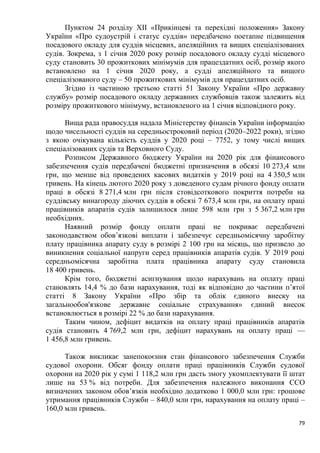 79
Пунктом 24 розділу ХІІ «Прикінцеві та перехідні положення» Закону
України «Про судоустрій і статус суддів» передбачено поетапне підвищення
посадового окладу для суддів місцевих, апеляційних та вищих спеціалізованих
судів. Зокрема, з 1 січня 2020 року розмір посадового окладу судді місцевого
суду становить 30 прожиткових мінімумів для працездатних осіб, розмір якого
встановлено на 1 січня 2020 року, а судді апеляційного та вищого
спеціалізованого суду – 50 прожиткових мінімумів для працездатних осіб.
Згідно із частиною третьою статті 51 Закону України «Про державну
службу» розмір посадового окладу державних службовців також залежить від
розміру прожиткового мінімуму, встановленого на 1 січня відповідного року.
Вища рада правосуддя надала Міністерству фінансів України інформацію
щодо чисельності суддів на середньостроковий період (2020–2022 роки), згідно
з якою очікувана кількість суддів у 2020 році – 7752, у тому числі вищих
спеціалізованих судів та Верховного Суду.
Розписом Державного бюджету України на 2020 рік для фінансового
забезпечення судів передбачені бюджетні призначення в обсязі 10 273,4 млн
грн, що менше від проведених касових видатків у 2019 році на 4 350,5 млн
гривень. На кінець лютого 2020 року з доведеного судам річного фонду оплати
праці в обсязі 8 271,4 млн грн після стовідсоткового покриття потреби на
суддівську винагороду діючих суддів в обсязі 7 673,4 млн грн, на оплату праці
працівників апаратів судів залишилося лише 598 млн грн з 5 367,2 млн грн
необхідних.
Наявний розмір фонду оплати праці не покриває передбачені
законодавством обов’язкові виплати і забезпечує середньомісячну заробітну
плату працівника апарату суду в розмірі 2 100 грн на місяць, що призвело до
виникнення соціальної напруги серед працівників апаратів судів. У 2019 році
середньомісячна заробітна плата працівника апарату суду становила
18 400 гривень.
Крім того, бюджетні асигнування щодо нарахувань на оплату праці
становлять 14,4 % до бази нарахування, тоді як відповідно до частини п’ятої
статті 8 Закону України «Про збір та облік єдиного внеску на
загальнообов'язкове державне соціальне страхування» єдиний внесок
встановлюється в розмірі 22 % до бази нарахування.
Таким чином, дефіцит видатків на оплату праці працівників апаратів
судів становить 4 769,2 млн грн, дефіцит нарахувань на оплату праці —
1 456,8 млн гривень.
Також викликає занепокоєння стан фінансового забезпечення Служби
судової охорони. Обсяг фонду оплати праці працівників Служби судової
охорони на 2020 рік у сумі 1 118,2 млн грн дасть змогу укомплектувати її штат
лише на 53 % від потреби. Для забезпечення належного виконання ССО
визначених законом обов’язків необхідно додатково 1 000,0 млн грн: грошове
утримання працівників Служби – 840,0 млн грн, нарахування на оплату праці –
160,0 млн гривень.
 
