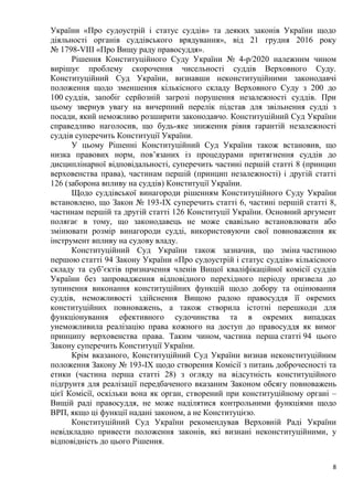 8
України «Про судоустрій і статус суддів» та деяких законів України щодо
діяльності органів суддівського врядування», від 21 грудня 2016 року
№ 1798-VIII «Про Вищу раду правосуддя».
Рішення Конституційного Суду України № 4-р/2020 належним чином
вирішує проблему скорочення чисельності суддів Верховного Суду.
Конституційний Суд України, визнавши неконституційними законодавчі
положення щодо зменшення кількісного складу Верховного Суду з 200 до
100 суддів, запобіг серйозній загрозі порушення незалежності суддів. При
цьому звернув увагу на вичерпний перелік підстав для звільнення судді з
посади, який неможливо розширити законодавчо. Конституційний Суд України
справедливо наголосив, що будь-яке зниження рівня гарантій незалежності
суддів суперечить Конституції України.
У цьому Рішенні Конституційний Суд України також встановив, що
низка правових норм, пов’язаних із процедурами притягнення суддів до
дисциплінарної відповідальності, суперечить частині першій статті 8 (принцип
верховенства права), частинам першій (принцип незалежності) і другій статті
126 (заборона впливу на суддів) Конституції України.
Щодо суддівської винагороди рішенням Конституційного Суду України
встановлено, що Закон № 193-IX суперечить статті 6, частині першій статті 8,
частинам першій та другій статті 126 Конституції України. Основний аргумент
полягає в тому, що законодавець не може свавільно встановлювати або
змінювати розмір винагороди судді, використовуючи свої повноваження як
інструмент впливу на судову владу.
Конституційний Суд України також зазначив, що зміна частиною
першою статті 94 Закону України «Про судоустрій і статус суддів» кількісного
складу та суб’єктів призначення членів Вищої кваліфікаційної комісії суддів
України без запровадження відповідного перехідного періоду призвела до
зупинення виконання конституційних функцій щодо добору та оцінювання
суддів, неможливості здійснення Вищою радою правосуддя її окремих
конституційних повноважень, а також створила істотні перешкоди для
функціонування ефективного судочинства та в окремих випадках
унеможливила реалізацію права кожного на доступ до правосуддя як вимог
принципу верховенства права. Таким чином, частина перша статті 94 цього
Закону суперечить Конституції України.
Крім вказаного, Конституційний Суд України визнав неконституційним
положення Закону № 193-IX щодо створення Комісії з питань доброчесності та
етики (частина перша статті 28) з огляду на відсутність конституційного
підґрунтя для реалізації передбаченого вказаним Законом обсягу повноважень
цієї Комісії, оскільки вона як орган, створений при конституційному органі –
Вищій раді правосуддя, не може наділятися контрольними функціями щодо
ВРП, якщо ці функції надані законом, а не Конституцією.
Конституційний Суд України рекомендував Верховній Раді України
невідкладно привести положення законів, які визнані неконституційними, у
відповідність до цього Рішення.
 