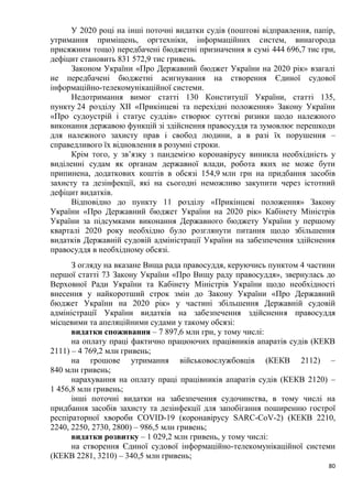 80
У 2020 році на інші поточні видатки судів (поштові відправлення, папір,
утримання приміщень, оргтехніки, інформаційних систем, винагорода
присяжним тощо) передбачені бюджетні призначення в сумі 444 696,7 тис грн,
дефіцит становить 831 572,9 тис гривень.
Законом України «Про Державний бюджет України на 2020 рік» взагалі
не передбачені бюджетні асигнування на створення Єдиної судової
інформаційно-телекомунікаційної системи.
Недотримання вимог статті 130 Конституції України, статті 135,
пункту 24 розділу ХІІ «Прикінцеві та перехідні положення» Закону України
«Про судоустрій і статус суддів» створює суттєві ризики щодо належного
виконання державою функцій зі здійснення правосуддя та зумовлює перешкоди
для належного захисту прав і свобод людини, а в разі їх порушення –
справедливого їх відновлення в розумні строки.
Крім того, у зв’язку з пандемією коронавірусу виникла необхідність у
виділенні судам як органам державної влади, робота яких не може бути
припинена, додаткових коштів в обсязі 154,9 млн грн на придбання засобів
захисту та дезінфекції, які на сьогодні неможливо закупити через істотний
дефіцит видатків.
Відповідно до пункту 11 розділу «Прикінцеві положення» Закону
України «Про Державний бюджет України на 2020 рік» Кабінету Міністрів
України за підсумками виконання Державного бюджету України у першому
кварталі 2020 року необхідно було розглянути питання щодо збільшення
видатків Державній судовій адміністрації України на забезпечення здійснення
правосуддя в необхідному обсязі.
З огляду на вказане Вища рада правосуддя, керуючись пунктом 4 частини
першої статті 73 Закону України «Про Вищу раду правосуддя», звернулась до
Верховної Ради України та Кабінету Міністрів України щодо необхідності
внесення у найкоротший строк змін до Закону України «Про Державний
бюджет України на 2020 рік» у частині збільшення Державній судовій
адміністрації України видатків на забезпечення здійснення правосуддя
місцевими та апеляційними судами у такому обсязі:
видатки споживання – 7 897,6 млн грн, у тому числі:
на оплату праці фактично працюючих працівників апаратів судів (КЕКВ
2111) – 4 769,2 млн гривень;
на грошове утримання військовослужбовців (КЕКВ 2112) –
840 млн гривень;
нарахування на оплату праці працівників апаратів судів (КЕКВ 2120) –
1 456,8 млн гривень;
інші поточні видатки на забезпечення судочинства, в тому числі на
придбання засобів захисту та дезінфекції для запобігання поширенню гострої
респіраторної хвороби COVID-19 (коронавірусу SARC-CoV-2) (КЕКВ 2210,
2240, 2250, 2730, 2800) – 986,5 млн гривень;
видатки розвитку – 1 029,2 млн гривень, у тому числі:
на створення Єдиної судової інформаційно-телекомунікаційної системи
(КЕКВ 2281, 3210) – 340,5 млн гривень;
 