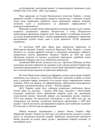 81
на будівництво, капітальний ремонт та реконструкцію приміщень судів
(КЕКВ 3120, 3130, 3140) – 688,7 млн гривень.
Рада звернулася до Голови Національного агентства України з питань
державної служби із пропозицією провести консультації з органами судової
влади щодо приведення заробітної плати працівників апаратів місцевих
загальних судів у відповідність до принципів справедливості й
конкурентоспроможності.
Впродовж останніх років навантаження на місцеві загальні суди в умовах
кадрового суддівського дефіциту збільшується, а отже, збільшується
навантаження працівників апаратів судів. Рада вважає за необхідне включити
до складу Координаційної ради з питань реформування державного управління
представників судової влади, адже в судах працюють 18 780 державних
службовців.
19 листопада 2020 року Вища рада правосуддя звернулася до
Міністерства фінансів України, комітетів Верховної Ради України з питань
бюджету та з питань правової політики із проханням невідкладно здійснити
перерозподіл коштів Державного бюджету України на 2020 рік задля
збільшення видатків на виплату суддівської винагороди, заробітної плати
працівникам апаратів судів та на здійснення судочинства.
Ініційовані ВРП заходи зумовлені тим, що з протягом 2020 року до Ради
надходили численні звернення від місцевих судів з різних регіонів України про
неналежне фінансування як у частині оплати праці працівників апаратів судів,
так і в частині інших видатків на здійснення правосуддя.
На запит Вищої ради правосуддя Державна судова адміністрація України
повідомила, що станом на 1 листопада 2020 року додаткова потреба до кінця
року у поштових марках, конвертах та на оплату послуг маркувальних машин
становить 284,9 млн гривень, на інформатизацію, забезпечення канцелярським
приладдям, утримання будівель, зв’язок – 70,0 млн гривень.
ДСА України також було здійснено розрахунок необхідного фонду
оплати праці на листопад – грудень 2020 року, виходячи з обов’язкових
складових заробітної плати працівників апаратів судів, без урахування
стимулюючих виплат. Загальний дефіцит для відповідних виплат становить
335,4 млн гривень. Не розподілені асигнування у сумі 240,0 млн грн, що
планувалися для виплати суддівської винагороди призначеним у 2020 році
суддям. У разі їх розподілу для працівників апаратів судів необхідно додатково
95,4 млн грн та 21,0 млн грн на нарахування.
Обсяги видатків, передбачених у проєкті Закону України «Про
Державний бюджет України на 2021 рік» для забезпечення діяльності судової
влади, не відповідали реальній потребі. Найбільше занепокоєння викликали
обсяги видатків на оплату праці суддів і працівників апаратів місцевих та
апеляційних судів.
 