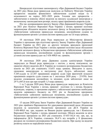 82
Напередодні підготовки законопроєкту «Про Державний бюджет України
на 2021 рік» Вища рада правосуддя надіслала до Кабінету Міністрів України
пріоритетні завдання фінансового забезпечення судової влади та її
незалежності на період 2021–2023 років. З-поміж цих пріоритетів –
забезпечення в повному обсязі видатків на виплату суддівської винагороди у
визначеному законодавством розмірі, оплату праці працівників апаратів судів.
Під час доопрацювання проєкту Закону «Про Державний бюджет України
на 2021 рік» Комітет Верховної Ради України з питань правової політики
запропонував збільшити видатки загального фонду за бюджетною програмою
«Забезпечення здійснення правосуддя місцевими, апеляційними судами та
функціонування органів і установ системи правосуддя» на 5,6 млрд гривень.
10 листопада 2020 року Рада звернулася до Міністерства фінансів
України із проханням при підготовці проєкту Закону України «Про Державний
бюджет України на 2021 рік» до другого читання, врахувати пропозиції
Комітету Верховної Ради України з питань правової політики щодо збільшення
видатків загального фонду за бюджетною програмою «Забезпечення здійснення
правосуддя місцевими, апеляційними судами та функціонування органів і
установ системи правосуддя» на 5 656 400,0 тис. гривень.
30 листопада 2020 року Державна судова адміністрація України
звернулася до Вищої ради правосуддя з листом, у якому повідомила, що
граничні обсяги видатків ДСА України як головного розпорядника бюджетних
коштів на 2021 рік становлять 15,653 млрд гривень. Виходячи із цього,
грошовою винагородою в наступному році будуть забезпечені лише
5 245 суддів та 22 287 працівників апаратів судів (при фактичній кількості
працівників апаратів судів станом на 1 листопада 2020 року – 25 070). Інші
видатки споживання апеляційних та місцевих судів забезпечені лише на
29 % (447,6 млн грн при потребі 1,5 млрд гривень).
1 та 2 грудня 2020 року Вища рада правосуддя звернулася до Комітетів
Верховної Ради України з питань правової політики та з питань бюджету
відповідно, зокрема, із проханням сприяти у забезпеченні критично необхідних
видатків державного бюджету на 2021 рік за бюджетною програмою
«Забезпечення здійснення правосуддя місцевими, апеляційними судами та
функціонування органів і установ системи правосуддя».
15 грудня 2020 року Закон України «Про Державний бюджет України на
2021 рік» прийнято Парламентом без урахування пропозицій щодо збільшення
видатків за зазначеною бюджетною програмою для ДСА України на
5 656 400,0 тис. грн, наданих як Вищою радою правосуддя, так і Комітетом
Верховної Ради України з питань правової політики. Обсяги видатків за цією
бюджетною програмою на 2021 рік становлять 15 653 162,4 тис. грн, що, за
інформацією ДСА України, становить 38,4 % від потреби у її фінансових
ресурсах як головного розпорядника бюджетних коштів. При цьому на видатки
розвитку кошти не передбачені взагалі.
 