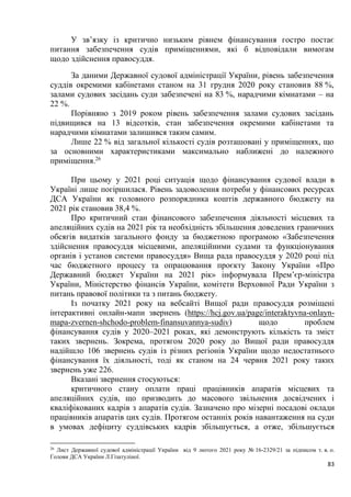 83
У зв’язку із критично низьким рівнем фінансування гостро постає
питання забезпечення судів приміщеннями, які б відповідали вимогам
щодо здійснення правосуддя.
За даними Державної судової адміністрації України, рівень забезпечення
суддів окремими кабінетами станом на 31 грудня 2020 року становив 88 %,
залами судових засідань суди забезпечені на 83 %, нарадчими кімнатами – на
22 %.
Порівняно з 2019 роком рівень забезпечення залами судових засідань
підвищився на 13 відсотків, стан забезпечення окремими кабінетами та
нарадчими кімнатами залишився таким самим.
Лише 22 % від загальної кількості судів розташовані у приміщеннях, що
за основними характеристиками максимально наближені до належного
приміщення.26
При цьому у 2021 році ситуація щодо фінансування судової влади в
Україні лише погіршилася. Рівень задоволення потреби у фінансових ресурсах
ДСА України як головного розпорядника коштів державного бюджету на
2021 рік становив 38,4 %.
Про критичний стан фінансового забезпечення діяльності місцевих та
апеляційних судів на 2021 рік та необхідність збільшення доведених граничних
обсягів видатків загального фонду за бюджетною програмою «Забезпечення
здійснення правосуддя місцевими, апеляційними судами та функціонування
органів і установ системи правосуддя» Вища рада правосуддя у 2020 році під
час бюджетного процесу та опрацювання проєкту Закону України «Про
Державний бюджет України на 2021 рік» інформувала Прем’єр-міністра
України, Міністерство фінансів України, комітети Верховної Ради України з
питань правової політики та з питань бюджету.
Із початку 2021 року на вебсайті Вищої ради правосуддя розміщені
інтерактивні онлайн-мапи звернень (https://hcj.gov.ua/page/interaktyvna-onlayn-
mapa-zvernen-shchodo-problem-finansuvannya-sudiv) щодо проблем
фінансування судів у 2020–2021 роках, які демонструють кількість та зміст
таких звернень. Зокрема, протягом 2020 року до Вищої ради правосуддя
надійшло 106 звернень судів із різних регіонів України щодо недостатнього
фінансування їх діяльності, тоді як станом на 24 червня 2021 року таких
звернень уже 226.
Вказані звернення стосуються:
критичного стану оплати праці працівників апаратів місцевих та
апеляційних судів, що призводить до масового звільнення досвідчених і
кваліфікованих кадрів з апаратів судів. Зазначено про мізерні посадові оклади
працівників апаратів цих судів. Протягом останніх років навантаження на суди
в умовах дефіциту суддівських кадрів збільшується, а отже, збільшується
26
Лист Державної судової адміністрації України від 9 лютого 2021 року № 16-2329/21 за підписом т. в. о.
Голови ДСА України Л.Гізатуліної.
 