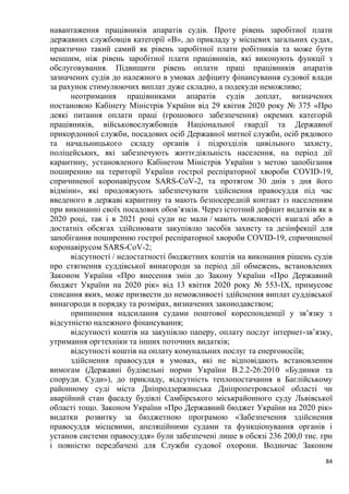 84
навантаження працівників апаратів судів. Проте рівень заробітної плати
державних службовців категорії «В», до прикладу у місцевих загальних судах,
практично такий самий як рівень заробітної плати робітників та може бути
меншим, ніж рівень заробітної плати працівників, які виконують функції з
обслуговування. Підвищити рівень оплати праці працівників апаратів
зазначених судів до належного в умовах дефіциту фінансування судової влади
за рахунок стимулюючих виплат дуже складно, а подекуди неможливо;
неотримання працівниками апаратів судів доплат, визначених
постановою Кабінету Міністрів України від 29 квітня 2020 року № 375 «Про
деякі питання оплати праці (грошового забезпечення) окремих категорій
працівників, військовослужбовців Національної гвардії та Державної
прикордонної служби, посадових осіб Державної митної служби, осіб рядового
та начальницького складу органів і підрозділів цивільного захисту,
поліцейських, які забезпечують життєдіяльність населення, на період дії
карантину, установленого Кабінетом Міністрів України з метою запобігання
поширенню на території України гострої респіраторної хвороби COVID-19,
спричиненої коронавірусом SARS-CoV-2, та протягом 30 днів з дня його
відміни», які продовжують забезпечувати здійснення правосуддя під час
введеного в державі карантину та мають безпосередній контакт із населенням
при виконанні своїх посадових обов’язків. Через істотний дефіцит видатків як в
2020 році, так і в 2021 році суди не мали / мають можливості взагалі або в
достатніх обсягах здійснювати закупівлю засобів захисту та дезінфекції для
запобігання поширенню гострої респіраторної хвороби COVID-19, спричиненої
коронавірусом SARS-CoV-2;
відсутності / недостатності бюджетних коштів на виконання рішень судів
про стягнення суддівської винагороди за період дії обмежень, встановлених
Законом України «Про внесення змін до Закону України «Про Державний
бюджет України на 2020 рік» від 13 квітня 2020 року № 553-ІХ, примусове
списання яких, може призвести до неможливості здійснення виплат суддівської
винагороди в порядку та розмірах, визначених законодавством;
припинення надсилання судами поштової кореспонденції у зв’язку з
відсутністю належного фінансування;
відсутності коштів на закупівлю паперу, оплату послуг інтернет-зв’язку,
утримання оргтехніки та інших поточних видатків;
відсутності коштів на оплату комунальних послуг та енергоносіїв;
здійснення правосуддя в умовах, які не відповідають встановленим
вимогам (Державні будівельні норми України В.2.2-26:2010 «Будинки та
споруди. Суди»), до прикладу, відсутність теплопостачання в Баглійському
районному суді міста Дніпродзержинська Дніпропетровської області чи
аварійний стан фасаду будівлі Самбірського міськрайонного суду Львівської
області тощо. Законом України «Про Державний бюджет України на 2020 рік»
видатки розвитку за бюджетною програмою «Забезпечення здійснення
правосуддя місцевими, апеляційними судами та функціонування органів і
установ системи правосуддя» були забезпечені лише в обсязі 236 200,0 тис. грн
і повністю передбачені для Служби судової охорони. Водночас Законом
 