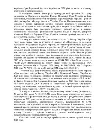 85
України «Про Державний бюджет України на 2021 рік» на видатки розвитку
кошти не передбачені взагалі.
Із наведених питань Вища рада правосуддя вже протягом 2021 року
зверталася до Президента України, Голови Верховної Ради України та його
заступників, очільників комітетів та фракцій Верховної Ради України, Прем’єр-
міністра України, Міністра фінансів України, Голови Національного агентства
України з питань державної служби. Питання додаткового фінансування
діяльності місцевих та апеляційних судів, його джерел та необхідних обсягів
продовжує також бути предметом діяльності робочої групи з питання
забезпечення належного фінансування судової влади в Україні, утвореної
рішенням Комітету Верховної Ради України з питань правової політики від 3
лютого 2021 року (протокол № 46).
З огляду на повноваження, визначені статтею 3 Закону України «Про
Вищу раду правосуддя» та пунктом 41
розділу VI «Прикінцеві та перехідні
положення» Бюджетного кодексу України, та з метою рівномірного розподілу
між судами та територіальними управліннями ДСА України (щодо місцевих
загальних судів) видатків фонду суддівських винагород та бюджетних коштів
для виплати заробітної плати працівникам апаратів судів Вищою радою
правосуддя прийняті рішення про погодження перерозподілів бюджетних
видатків між судами та територіальними управліннями ДСА України за КЕКВ
2113 «Суддівська винагорода», а також за КЕКВ 2111 «Заробітна плата» та
КЕКВ 2120 «Нарахування на оплату праці» згідно із пропозиціями ДСА
України (рішення від 4 березня 2021 року № 580/0/15-21, від 25 березня
2021 року № 718/0/15-21 та від 13 квітня 2021 року № 815/0/15-21).
17 червня 2021 року Верховною Радою України прийнято Закон України
«Про внесення змін до Закону України «Про Державний бюджет України на
2021 рік» щодо збільшення видатків на забезпечення здійснення правосуддя
місцевими, апеляційними судами», яким внесено зміни до додатків № 3 та № 7
до Закону України «Про Державний бюджет України на 2021 рік» та відповідно
збільшено видатки ДСА України за бюджетною програмою «Здійснення
правосуддя місцевими, апеляційними судами та функціонування органів і
установ правосуддя» на 742 050,7 тис. гривень.
У консультативному висновку щодо проєкту цього Закону (рішення від
20 квітня 2021 року № 883/0/15-21), яким Вища рада правосуддя підтримала
законопроєкт «Про внесення змін до Закону України «Про Державний бюджет
України на 2021 рік» щодо збільшення видатків на забезпечення здійснення
правосуддя місцевими, апеляційними судами», реєстраційний № 5304,
наголошено, що відповідні заходи є вкрай необхідними і нагальними, однак
вказаний крок не вирішує системно в межах бюджетного року проблеми щодо
тотального недофінансування судової влади, а ігнорування такого важливого
аспекту є однією із причин неякісного судового адміністрування, що у
подальшому лише погіршуватиме ситуацію.
Однак вказаний крок не вирішує проблеми фінансування судової влади у
2021 році.
 