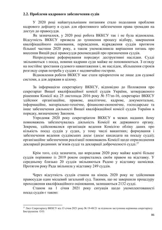 86
2.2. Проблеми кадрового забезпечення судів
У 2020 році найактуальнішим питанням стало подолання проблеми
кадрового дефіциту в судах для ефективного забезпечення права громадян на
доступ до правосуддя.
Як зазначалося, у 2020 році робота ВККСУ так і не була відновлена.
Відсутність ВККСУ призвела до зупинення процесу відбору, завершення
кваліфікаційного оцінювання, переведення, відрядження суддів протягом
більшої частини 2020 року, а також унеможливила вирішення питань про
внесення Вищій раді правосуддя рекомендацій про призначення суддів.
Непродумане реформування породжує деструктивні наслідки. Судді
звільняються з посад, новими кадрами суди майже не поповнюються. З огляду
на постійне зростання судового навантаження і, як наслідок, збільшення строків
розгляду справ потреба у суддях є надзвичайно гострою.
Відновлення роботи ВККСУ має стати пріоритетом не лише для судової
системи, а для держави в цілому.
За інформацією секретаріату ВККСУ, відповідно до Положення про
секретаріат Вищої кваліфікаційної комісії суддів України, затвердженого
рішенням Комісії від 25 листопада 2016 року № 57/зп-16, секретаріат ВККСУ
здійснює організаційне, правове, аналітичне, кадрове, документальне,
інформаційне, матеріально-технічне, фінансово-економічне, господарське та
інше забезпечення діяльності Вищої кваліфікаційної комісії суддів України в
порядку, визначеному Законом.
Упродовж 2020 року секретаріатом ВККСУ в межах наданих йому
повноважень забезпечувалась діяльність Комісії як державного органу.
Зокрема, здійснювалися організація ведення Комісією обліку даних про
кількість посад суддів у судах, у тому числі вакантних; формування і
забезпечення ведення суддівських досьє (досьє кандидата на посаду судді);
організаційне забезпечення реалізації повноважень Комісії щодо оприлюднення
декларації родинних зв’язків судді та декларації доброчесності судді.27
Крім того, слід зазначити, що впродовж 2020 року майже вдвічі більше
суддів порівняно із 2019 роком скористались своїм правом на відставку. У
середньому близько 20 суддів звільняються Радою у відставку щомісяця.
Протягом року Рада звільнила у відставку 249 суддів.
Через відсутність суддів станом на кінець 2020 року не здійснював
правосуддя один місцевий загальний суд. Такими, що не завершили процедуру
проходження кваліфікаційного оцінювання, залишаються 2132 судді.
Станом на 1 січня 2021 року ситуація щодо укомплектованості
посад суддів є такою:
27
Лист Секретаріату ВККСУ від 13 січня 2021 року № 19-48/21 за підписом заступника керівника секретаріату
Биструшкіна О.О.
 