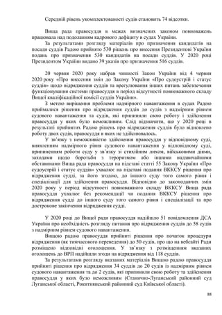 88
Середній рівень укомплектованості судів становить 74 відсотки.
Вища рада правосуддя в межах визначених законом повноважень
працювала над подоланням кадрового дефіциту в судах України.
За результатами розгляду матеріалів про призначення кандидатів на
посади суддів Радою прийнято 530 рішень про внесення Президентові України
подань про призначення 530 кандидатів на посади суддів. У 2020 році
Президентом України видано 39 указів про призначення 516 суддів.
20 червня 2020 року набрав чинності Закон України від 4 червня
2020 року «Про внесення змін до Закону України «Про судоустрій і статус
суддів» щодо відрядження суддів та врегулювання інших питань забезпечення
функціонування системи правосуддя в період відсутності повноважного складу
Вищої кваліфікаційної комісії суддів України».
З метою вирішення проблеми надмірного навантаження в судах Радою
приймалися рішення про відрядження суддів до судів з надмірним рівнем
судового навантаження та судів, які припинили свою роботу і здійснення
правосуддя у яких було неможливим. Слід відзначити, що у 2020 році в
результаті прийнятих Радою рішень про відрядження суддів було відновлено
роботу двох судів, правосуддя в яких не здійснювалось.
У зв’язку з неможливістю здійснення правосуддя у відповідному суді,
виявленням надмірного рівня судового навантаження у відповідному суді,
припиненням роботи суду у зв’язку зі стихійним лихом, військовими діями,
заходами щодо боротьби з тероризмом або іншими надзвичайними
обставинами Вища рада правосуддя на підставі статті 55 Закону України «Про
судоустрій і статус суддів» ухвалює на підставі подання ВККСУ рішення про
відрядження судді, за його згодою, до іншого суду того самого рівня і
спеціалізації для здійснення правосуддя. Відповідно до законодавчих змін
2020 року у період відсутності повноважного складу ВККСУ Вища рада
правосуддя ухвалює без рекомендації чи подання ВККСУ рішення про
відрядження судді до іншого суду того самого рівня і спеціалізації та про
дострокове закінчення відрядження судді.
У 2020 році до Вищої ради правосуддя надійшло 51 повідомлення ДСА
України про необхідність розгляду питання про відрядження суддів до 58 судів
з надмірним рівнем судового навантаження.
Вищою радою правосуддя прийняті рішення про початок процедури
відрядження (як тимчасового переведення) до 50 судів, про що на вебсайті Ради
розміщено відповідні оголошення. У зв’язку з розміщенням вказаних
оголошень до ВРП надійшли згоди на відрядження від 118 суддів.
За результатами розгляду вказаних матеріалів Вищою радою правосуддя
прийняті рішення про відрядження 34 суддів до 20 судів із надмірним рівнем
судового навантаження та до 2 судів, які припинили свою роботу та здійснення
правосуддя у яких було неможливим (Станично-Луганський районний суд
Луганської області, Рокитнянський районний суд Київської області).
 