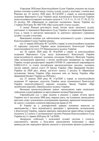 9
Упродовж 2020 року Конституційним Судом України ухвалено ще кілька
рішень стосовно судової влади, статусу суддів, суддів у відставці, з-поміж яких
Рішення від 18 лютого 2020 року № 2-р/2020 у справі за конституційним
поданням Верховного Суду України щодо відповідності Конституції України
(конституційності) окремих положень пунктів 4, 7, 8, 9, 11, 13, 14, 17, 20, 22, 23,
25 розділу XII «Прикінцеві та перехідні положення» Закону України від
2 червня 2016 року № 1402-VIII «Про судоустрій і статус суддів».
У цьому Рішенні розглянуто низку питань щодо діяльності суддів,
пов’язаних із ліквідацією Верховного Суду України та створенням Верховного
Суду, а також із виплатою винагороди та довічного грошового утримання
суддям і суддям у відставці.
Важливими подіями для забезпечення незалежності суддів є ухвалення
Конституційним Судом України рішень:
від 11 червня 2020 року № 7-р/2020 у справі за конституційним поданням
55 народних депутатів України щодо відповідності Конституції України
(конституційності) статті 375 Кримінального кодексу України;
від 28 серпня 2020 року № 10-р/2020 у справі за конституційним
поданням Верховного Суду щодо відповідності Конституції України
(конституційності) окремих положень постанови Кабінету Міністрів України
«Про встановлення карантину з метою запобігання поширенню на території
України гострої респіраторної хвороби COVID-19, спричиненої коронавірусом
SARS-CoV-2, та етапів послаблення протиепідемічних заходів», положень
частин першої, третьої статті 29 Закону України «Про Державний бюджет
України на 2020 рік», абзацу дев’ятого пункту 2 розділу II «Прикінцеві
положення» Закону України «Про внесення змін до Закону України «Про
Державний бюджет України на 2020 рік»;
від 27 жовтня 2020 року № 13-р/2020 у справі за конституційним
поданням 47 народних депутатів України щодо відповідності Конституції
України (конституційності) окремих положень Закону України «Про
запобігання корупції», Кримінального кодексу України.
Визнання неконституційними деяких законодавчих норм сповільнює
здійснення судової реформи до врегулювання питання Парламентом.
Європейський суд з прав людини в рішенні у справі «Єлоєв проти
України» від 6 листопада 2008 року звернув увагу, що існування законодавчих
прогалин може зумовлювати недотримання принципу юридичної визначеності
як одного з основних елементів верховенства права (§ 53).
В Україні як у демократичній державі основною вимогою до
законодавства є його відповідність критеріям і принципам, встановленим
у Конституції України, зокрема принципу верховенства права (абзац четвертий
підпункту 2.2 пункту 2 мотивувальної частини Рішення Конституційного Суду
України від 11 червня 2020 року № 7-р/2020).
Запорукою стабільної і незалежної судової системи є сталість,
однозначність законів, а будь-яким законодавчим ініціативам у сфері
правосуддя має передувати фахова дискусія із залученням органів суддівського
 