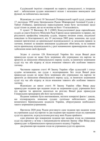 90
Суддівський імунітет створений на користь громадськості, в інтересах
якої – забезпечення суддям можливості вільно і незалежно виконувати свої
функції, не побоюючись наслідків.
Відповідно до статті 10 Загальної (Універсальної) хартії судді, ухваленої
17 листопада 1999 року Центральною Радою Міжнародної Асоціації Суддів у
Тайпеї (Тайвань), кримінальне переслідування може бути застосоване щодо
судді тільки за умови, що це не вплине на його / її незалежність.
У пункті 75 Висновку № 3 (2002) Консультативної ради європейських
суддів до уваги Комітету Міністрів Ради Європи щодо принципів та правил, які
регулюють професійну поведінку суддів, зокрема питання етики, несумісної
поведінки та безсторонності, від 19 листопада 2002 року зазначено, що судді
повинні притягатися до кримінальної відповідальності за загальним правом за
злочини, вчинені за межами виконання суддівських обов’язків, та не повинні
нести кримінальну відповідальність у разі ненавмисних правопорушень під час
здійснення ними своїх функцій.
Згідно зі статтею 126 Конституції України без згоди Вищої ради
правосуддя суддю не може бути затримано або утримувано під вартою чи
арештом до винесення обвинувального вироку судом, за винятком затримання
судді під час або відразу ж після вчинення тяжкого або особливо тяжкого
злочину.
Частиною першою статті 49 Закону України «Про судоустрій і статус
суддів» встановлено, що суддя є недоторканним. Без згоди Вищої ради
правосуддя суддю не може бути затримано або утримувано під вартою чи
арештом до винесення обвинувального вироку суду, за винятком затримання
судді під час або відразу ж після вчинення тяжкого або особливо тяжкого
злочину.
Відповідно до вимог статті 58 Закону України «Про Вищу раду
правосуддя» подання про надання згоди на затримання судді, утримання його
під вартою чи арештом вноситься на розгляд Вищої ради правосуддя
Генеральним прокурором або його заступником.
Подання повинно бути вмотивованим, містити конкретні факти і докази,
що підтверджують вчинення суддею суспільно небезпечного діяння,
визначеного Кримінальним кодексом України, обґрунтування необхідності
такого затримання (утримання).
Протягом 2020 року Радою розглянуто одне подання про надання згоди
на утримання судді під вартою та два подання про надання згоди на утримання
судді під арештом, за результатами розгляду яких Радою прийнято:
одне рішення про повернення подання про надання згоди на утримання
судді під вартою у зв’язку з невідповідністю вимогам Закону «Про Вищу раду
правосуддя» та Кримінального процесуального кодексу України;
два рішення про надання згоди на утримання судді під арештом.
 