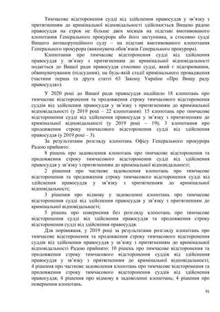 91
Тимчасове відсторонення судді від здійснення правосуддя у зв’язку з
притягненням до кримінальної відповідальності здійснюється Вищою радою
правосуддя на строк не більше двох місяців на підставі вмотивованого
клопотання Генерального прокурора або його заступника, а стосовно судді
Вищого антикорупційного суду – на підставі вмотивованого клопотання
Генерального прокурора (виконувача обов’язків Генерального прокурора).
Клопотання про тимчасове відсторонення судді від здійснення
правосуддя у зв’язку з притягненням до кримінальної відповідальності
подається до Вищої ради правосуддя стосовно судді, який є підозрюваним,
обвинувачуваним (підсудним), на будь-якій стадії кримінального провадження
(частини перша та друга статті 63 Закону України «Про Вищу раду
правосуддя»).
У 2020 році до Вищої ради правосуддя надійшло 18 клопотань про
тимчасове відсторонення та продовження строку тимчасового відсторонення
суддів від здійснення правосуддя у зв’язку з притягненням до кримінальної
відповідальності (у 2019 році – 22 клопотання): 15 клопотань про тимчасове
відсторонення судді від здійснення правосуддя у зв’язку з притягненням до
кримінальної відповідальності (у 2019 році – 19); 3 клопотання про
продовження строку тимчасового відсторонення судді від здійснення
правосуддя (у 2019 році – 3).
За результатами розгляду клопотань Офісу Генерального прокурора
Радою прийнято:
8 рішень про задоволення клопотань про тимчасове відсторонення та
продовження строку тимчасового відсторонення судді від здійснення
правосуддя у зв’язку з притягненням до кримінальної відповідальності;
2 рішення про часткове задоволення клопотань про тимчасове
відсторонення та продовження строку тимчасового відсторонення судді від
здійснення правосуддя у зв’язку з притягненням до кримінальної
відповідальності;
3 рішення про відмову у задоволенні клопотань про тимчасове
відсторонення судді від здійснення правосуддя у зв’язку з притягненням до
кримінальної відповідальності;
5 рішень про повернення без розгляду клопотань про тимчасове
відсторонення судді від здійснення правосуддя та продовження строку
відсторонення судді від здійснення правосуддя.
Для порівняння, у 2019 році за результатами розгляду клопотань про
тимчасове відсторонення та продовження строку тимчасового відсторонення
суддів від здійснення правосуддя у зв’язку з притягненням до кримінальної
відповідальності Радою прийнято: 10 рішень про тимчасове відсторонення та
продовження строку тимчасового відсторонення суддів від здійснення
правосуддя у зв’язку з притягненням до кримінальної відповідальності;
4 рішення про часткове задоволення клопотань про тимчасове відсторонення та
продовження строку тимчасового відсторонення суддів від здійснення
правосуддя; 4 рішення про відмову в задоволенні клопотань; 4 рішення про
повернення клопотань.
 