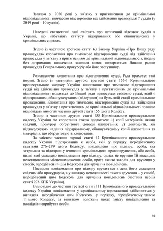 92
Загалом у 2020 році у зв’язку з притягненням до кримінальної
відповідальності тимчасово відсторонено від здійснення правосуддя 7 суддів (у
2019 році – 10 суддів).
Наведені статистичні дані свідчать про незначний відсоток суддів в
Україні, що набувають статусу підозрюваних або обвинувачених у
кримінальних справах.
Згідно із частиною третьою статті 63 Закону України «Про Вищу раду
правосуддя» клопотання про тимчасове відсторонення судді від здійснення
правосуддя у зв’язку з притягненням до кримінальної відповідальності, подане
без дотримання визначених законом вимог, повертається Вищою радою
правосуддя Генеральному прокурору або його заступнику.
Розглядаючи клопотання про відсторонення судді, Рада враховує такі
норми. Згідно із частинами другою, третьою статті 155-1 Кримінального
процесуального кодексу України клопотання про тимчасове відсторонення
судді від здійснення правосуддя у зв’язку з притягненням до кримінальної
відповідальності подається до Вищої ради правосуддя стосовно судді, який є
підозрюваним, обвинувачуваним (підсудним) на будь-якій стадії кримінального
провадження. Клопотання про тимчасове відсторонення судді від здійснення
правосуддя у зв’язку з притягненням до кримінальної відповідальності повинно
відповідати вимогам частини другої статті 155 цього Кодексу.
Згідно із частиною другою статті 155 Кримінального процесуального
кодексу України до клопотання також додаються: 1) копії матеріалів, якими
слідчий, прокурор обґрунтовує доводи клопотання; 2) документи, які
підтверджують надання підозрюваному, обвинуваченому копій клопотання та
матеріалів, що обґрунтовують клопотання.
За змістом частини першої статті 42 Кримінального процесуального
кодексу України підозрюваним є особа, якій у порядку, передбаченому
статтями 276–279 цього Кодексу, повідомлено про підозру, особа, яка
затримана за підозрою у вчиненні кримінального правопорушення, або особа,
щодо якої складено повідомлення про підозру, однак не вручено їй внаслідок
невстановлення місцезнаходження особи, проте вжито заходів для вручення у
спосіб, передбачений цим Кодексом для вручення повідомлень.
Письмове повідомлення про підозру вручається в день його складення
слідчим або прокурором, а у випадку неможливості такого вручення – у спосіб,
передбачений цим Кодексом для вручення повідомлень (частина перша
статті 278 КПК України).
Відповідно до частини третьої статті 111 Кримінального процесуального
кодексу України повідомлення у кримінальному провадженні здійснюється у
випадках, передбачених цим Кодексом, у порядку, передбаченому главою
11 цього Кодексу, за винятком положень щодо змісту повідомлення та
наслідків неприбуття особи.
 