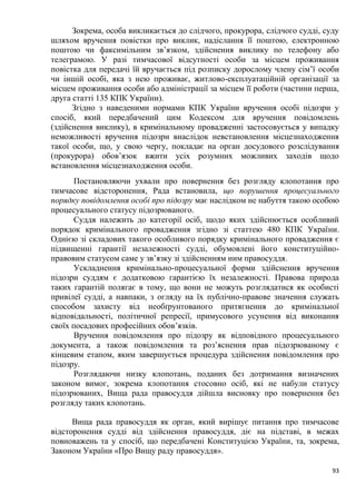 93
Зокрема, особа викликається до слідчого, прокурора, слідчого судді, суду
шляхом вручення повістки про виклик, надіслання її поштою, електронною
поштою чи факсимільним зв’язком, здійснення виклику по телефону або
телеграмою. У разі тимчасової відсутності особи за місцем проживання
повістка для передачі їй вручається під розписку дорослому члену сім’ї особи
чи іншій особі, яка з нею проживає, житлово-експлуатаційній організації за
місцем проживання особи або адміністрації за місцем її роботи (частини перша,
друга статті 135 КПК України).
Згідно з наведеними нормами КПК України вручення особі підозри у
спосіб, який передбачений цим Кодексом для вручення повідомлень
(здійснення виклику), в кримінальному провадженні застосовується у випадку
неможливості вручення підозри внаслідок невстановлення місцезнаходження
такої особи, що, у свою чергу, покладає на орган досудового розслідування
(прокурора) обов’язок вжити усіх розумних можливих заходів щодо
встановлення місцезнаходження особи.
Постановляючи ухвали про повернення без розгляду клопотання про
тимчасове відсторонення, Рада встановила, що порушення процесуального
порядку повідомлення особі про підозру має наслідком не набуття такою особою
процесуального статусу підозрюваного.
Суддя належить до категорії осіб, щодо яких здійснюється особливий
порядок кримінального провадження згідно зі статтею 480 КПК України.
Однією зі складових такого особливого порядку кримінального провадження є
підвищенні гарантії незалежності судді, обумовлені його конституційно-
правовим статусом саме у зв’язку зі здійсненням ним правосуддя.
Ускладнення кримінально-процесуальної форми здійснення вручення
підозри суддям є додатковою гарантією їх незалежності. Правова природа
таких гарантій полягає в тому, що вони не можуть розглядатися як особисті
привілеї судді, а навпаки, з огляду на їх публічно-правове значення служать
способом захисту від необґрунтованого притягнення до кримінальної
відповідальності, політичної репресії, примусового усунення від виконання
своїх посадових професійних обов’язків.
Вручення повідомлення про підозру як відповідного процесуального
документа, а також повідомлення та роз’яснення прав підозрюваному є
кінцевим етапом, яким завершується процедура здійснення повідомлення про
підозру.
Розглядаючи низку клопотань, поданих без дотримання визначених
законом вимог, зокрема клопотання стосовно осіб, які не набули статусу
підозрюваних, Вища рада правосуддя дійшла висновку про повернення без
розгляду таких клопотань.
Вища рада правосуддя як орган, який вирішує питання про тимчасове
відсторонення судді від здійснення правосуддя, діє на підставі, в межах
повноважень та у спосіб, що передбачені Конституцією України, та, зокрема,
Законом України «Про Вищу раду правосуддя».
 