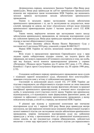 94
Дотримуючись порядку, визначеного Законом України «Про Вищу раду
правосуддя», Вища рада правосуддя як суб’єкт кримінальних процесуальних
відносин має керуватися також положеннями КПК України, що визначають
загальні правила застосування заходів забезпечення кримінального
провадження.
Одним із загальних правил застосування заходів забезпечення
кримінального провадження є те, що їх застосування не допускається, якщо
слідчий, прокурор не доведе, що існує обґрунтована підозра щодо вчинення
кримінального правопорушення (пункт 1 частини третьої статті 132 КПК
України).
Таким чином, вирішуючи питання про застосування такого заходу
забезпечення кримінального провадження, як тимчасове відсторонення судді
від здійснення правосуддя, Вища рада правосуддя перевіряє повідомлення про
підозру в частині обґрунтованості підозри.
Саме такого висновку дійшла Велика Палата Верховного Суду у
постанові від 8 листопада 2018 року, ухваленій у справі № 800/536/17.
Норми КПК України не містять визначення поняття «обґрунтованість
підозри».
Втім згідно із прецедентною практикою Європейського суду з прав
людини термін «обґрунтована підозра» означає, що існують факти або
інформація, які можуть переконати об’єктивного спостерігача в тому, що особа,
про яку йдеться, могла вчинити правопорушення (рішення у справах
«Нечипорук і Йонкало проти України» від 21 квітня 2011 року, § 175; «Фокс,
Кемпбелл і Гартлі проти Сполученого Королівства» від 30 серпня 1990 року,
§ 32).
Складовою особливого порядку кримінального провадження щодо суддів
є підвищені гарантії незалежності судді, обумовлені його конституційно-
правовим статусом саме у зв’язку зі здійсненням ним правосуддя.
Системний та комплексний аналіз статей 132, 277 КПК України дає
підстави стверджувати, що обґрунтованість підозри означає не лише наведення
у тексті письмового повідомлення про підозру фактичних обставин та правової
кваліфікації кримінального правопорушення, у вчиненні якого підозрюється
особа, із зазначенням статті (частини статті) закону України про кримінальну
відповідальність, а й відповідність таких формулювань фактичним даним, які
отримані та зафіксовані у відповідному кримінальному провадженні, у якому
повідомлена підозра, у спосіб та у порядку, що визначені КПК України.
У рішенні про відмову у задоволенні клопотання про тимчасове
відсторонення судді від 1 вересня 2020 року Вища рада правосуддя вкотре
наголосила, що при вирішенні питання щодо існування обґрунтованої підозри в
аспекті наявності підстав для застосування заходів забезпечення кримінального
провадження, зокрема тимчасового відсторонення судді від здійснення
правосуддя у зв’язку з притягненням його до кримінальної відповідальності,
оцінка доказів, на які покликається сторона обвинувачення, здійснюється
виключно з точки зору вірогідності та достатності підстав для переконливого
 