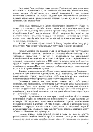 97
Крім того, Рада вирішила звернулася до Генерального прокурора щодо
виявлення та притягнення до встановленої законом відповідальності осіб,
якими вчинено дії, які порушують гарантії незалежності судді, оскільки
встановила обставини, що можуть свідчити про цілеспрямоване намагання
шляхом зловживання процесуальними правами усунути суддю від розгляду
кримінального провадження.
Вища рада правосуддя з метою забезпечення незалежності суддів та
авторитету правосуддя, з-поміж іншого, вносить до відповідних органів чи
посадових осіб подання про виявлення та притягнення до встановленої законом
відповідальності осіб, якими вчинено дії або допущено бездіяльність, що
порушує гарантії незалежності суддів або підриває авторитет правосуддя;
вживає інших заходів, які є необхідними для забезпечення незалежності суддів
та авторитету правосуддя.
Згідно із частиною другою статті 73 Закону України «Про Вищу раду
правосуддя» Рада вживає таких заходів, у тому числі із власної ініціативи.
Кількість подань про надання згоди на затримання судді чи утримання
його під вартою чи арештом, клопотань про тимчасове відсторонення судді від
здійснення правосуддя у зв’язку з притягненням до кримінальної
відповідальності, що надійшли на розгляд у 2020 році, свідчить про зменшення
кількості таких подань порівняно з 2019 роком та загалом незначний відсоток
суддів в Україні, що набувають статусу підозрюваних або обвинувачених у
кримінальних справах. Крім того, виявлено проблемні питання у цьому напрямі
щодо роботи правоохоронних органів.
Зокрема, постановляючи у 2020 році ухвали про повернення без розгляду
клопотання про тимчасове відсторонення, Рада встановила, що порушення
процесуального порядку повідомлення особі про підозру має наслідком
ненабуття такою особою процесуального статусу підозрюваного.
Вирішуючи питання про застосування такого заходу забезпечення
кримінального провадження, як тимчасове відсторонення судді від здійснення
правосуддя, Вища рада правосуддя перевіряє повідомлення про підозру в
частині обґрунтованості підозри. Протягом року було ухвалено низку рішень
про відмову у задоволенні клопотання про тимчасове відсторонення судді через
необґрунтованість підозри.
Потребує врегулювання питання про правові наслідки безпідставного
притягнення суддів до кримінальної відповідальності. Суддя належить до
категорії осіб, щодо яких здійснюється особливий порядок кримінального
провадження згідно зі статтею 480 КПК України. Однією зі складових такого
особливого порядку кримінального провадження є підвищені гарантії
незалежності судді, обумовлені його конституційно-правовим статусом саме у
зв’язку із здійсненням ним правосуддя.
Правова природа таких гарантій полягає в тому, що вони не можуть
розглядатися як особисті привілеї судді, а навпаки, з огляду на їх публічно-
правове значення служать способом захисту від необґрунтованого притягнення
 