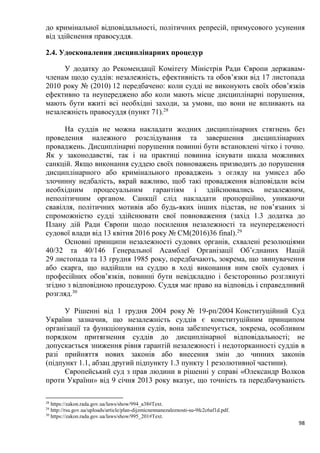 98
до кримінальної відповідальності, політичних репресій, примусового усунення
від здійснення правосуддя.
2.4. Удосконалення дисциплінарних процедур
У додатку до Рекомендації Комітету Міністрів Ради Європи державам-
членам щодо суддів: незалежність, ефективність та обов’язки від 17 листопада
2010 року № (2010) 12 передбачено: коли судді не виконують своїх обов’язків
ефективно та неупереджено або коли мають місце дисциплінарні порушення,
мають бути вжиті всі необхідні заходи, за умови, що вони не впливають на
незалежність правосуддя (пункт 71).28
На суддів не можна накладати жодних дисциплінарних стягнень без
проведення належного розслідування та завершення дисциплінарних
проваджень. Дисциплінарні порушення повинні бути встановлені чітко і точно.
Як у законодавстві, так і на практиці повинна існувати шкала можливих
санкцій. Якщо виконання суддею своїх повноважень призводить до порушення
дисциплінарного або кримінального проваджень з огляду на умисел або
злочинну недбалість, вкрай важливо, щоб такі провадження відповідали всім
необхідним процесуальним гарантіям і здійснювались незалежним,
неполітичним органом. Санкції слід накладати пропорційно, уникаючи
свавілля, політичних мотивів або будь-яких інших підстав, не пов’язаних зі
спроможністю судді здійснювати свої повноваження (захід 1.3 додатка до
Плану дій Ради Європи щодо посилення незалежності та неупередженості
судової влади від 13 квітня 2016 року № CM(2016)36 final).29
Основні принципи незалежності судових органів, схвалені резолюціями
40/32 та 40/146 Генеральної Асамблеї Організації Об’єднаних Націй
29 листопада та 13 грудня 1985 року, передбачають, зокрема, що звинувачення
або скарга, що надійшли на суддю в ході виконання ним своїх судових і
професійних обов’язків, повинні бути невідкладно і безсторонньо розглянуті
згідно з відповідною процедурою. Суддя має право на відповідь і справедливий
розгляд.30
У Рішенні від 1 грудня 2004 року № 19-рп/2004 Конституційний Суд
України зазначив, що незалежність суддів є конституційним принципом
організації та функціонування судів, вона забезпечується, зокрема, особливим
порядком притягнення суддів до дисциплінарної відповідальності; не
допускається зниження рівня гарантій незалежності і недоторканності суддів в
разі прийняття нових законів або внесення змін до чинних законів
(підпункт 1.1, абзац другий підпункту 1.3 пункту 1 резолютивної частини).
Європейський суд з прав людини в рішенні у справі «Олександр Волков
проти України» від 9 січня 2013 року вказує, що точність та передбачуваність
28
https://zakon.rada.gov.ua/laws/show/994_a38#Text.
29
http://rsu.gov.ua/uploads/article/plan-dijzmicnennanezaleznosti-su-9fc2c6af1d.pdf.
30
https://zakon.rada.gov.ua/laws/show/995_201#Text.
 