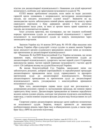 99
підстав для дисциплінарної відповідальності є бажаними для цілей юридичної
визначеності, особливо для гарантування незалежності суддів (§ 79).
ЄСПЛ вважає проблемною ситуацію, коли закон не надає достатніх
гарантій проти зловживань і неправильного застосування дисциплінарних
заходів, що шкодить незалежності судової влади31
. Зважаючи на це,
законодавство мусить забезпечувати певний рівень юридичного захисту проти
свавільного втручання з боку державних органів і бути достатньо
передбачуваним щодо умов, за яких ці органи мають право вдаватися до
заходів, що позначаються на правах.
Існує усталена практика, яка підтверджує, що має існувати особливий
порядок притягнення суддів до дисциплінарної відповідальності і гарантії
незалежності та недоторканності суддів не можуть зменшуватися через
законодавче втручання.
Законом України від 16 жовтня 2019 року № 193-IX «Про внесення змін
до Закону України «Про судоустрій і статус суддів» та деяких законів України
щодо діяльності органів суддівського врядування» внесені зміни до положень
про притягнення до дисциплінарної відповідальності.
Рішенням № 4-р/2020 Конституційний Суд України встановив, що низка
правових норм, пов’язаних із процедурами притягнення суддів до
дисциплінарної відповідальності, суперечить частині першій статті 8 (принцип
верховенства права), частині першій (принцип незалежності) і частині другій
статті 126 (заборона впливу на суддів) Конституції України.
Як вказав Конституційний Суд України, законодавчі зміни «не
забезпечують розумної, домірної (пропорційної) та передбачуваної процедури
дисциплінарного провадження щодо судді, справедливого та прозорого
притягнення судді до дисциплінарної відповідальності». Питання
дисциплінарного провадження та притягнення судді до дисциплінарної
відповідальності мають узгоджуватися з конституційним принципом
незалежності суддів.
Крім того, дисциплінарна справа щодо судді має розглядатися з
дотриманням розумних строків та застосуванням процедур, які повною мірою
гарантують йому захист. Дисциплінарне провадження не повинне передбачати
жодних оцінок судових рішень, оскільки такі рішення підлягають апеляційному
перегляду, а також повинні існувати фільтри для розгляду безпідставних по суті
скарг.32
Скорочені строки дисциплінарних процедур здатні серйозно позначитися
на незалежності суддів. Зокрема, можуть призвести до винесення
необґрунтованих рішень через брак часу в обвинувачених суддів, а також через
брак часу у ВРП на достатню підготовку.
31
Рішення у справі «Олександр Федорович Волков проти України», заява № 21722/11, § 79,
Рекомендація CM/Rec (2010) 12 Комітету Міністрів Ради Європи державам-членам щодо суддів: незалежність,
ефективність та обов'язки, § 69.
32
https://zakon.rada.gov.ua/laws/show/v004p710-20#Text.
 